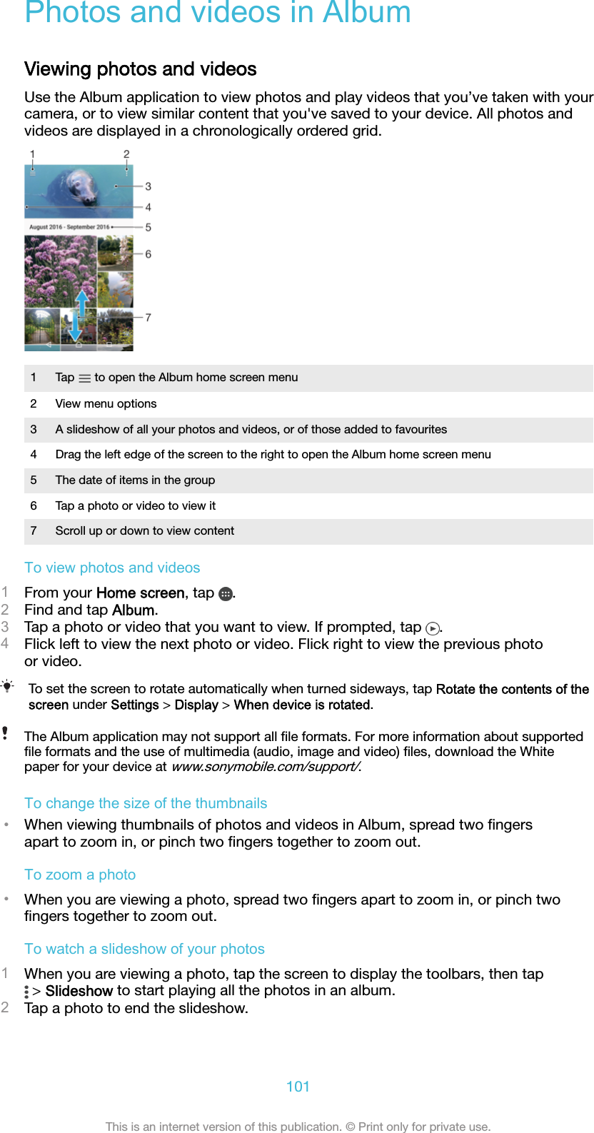 Photos and videos in AlbumViewing photos and videosUse the Album application to view photos and play videos that you’ve taken with yourcamera, or to view similar content that you&apos;ve saved to your device. All photos andvideos are displayed in a chronologically ordered grid.1Tap   to open the Album home screen menu2 View menu options3 A slideshow of all your photos and videos, or of those added to favourites4 Drag the left edge of the screen to the right to open the Album home screen menu5 The date of items in the group6 Tap a photo or video to view it7 Scroll up or down to view contentTo view photos and videos1From your Home screen, tap  .2Find and tap Album.3Tap a photo or video that you want to view. If prompted, tap  .4Flick left to view the next photo or video. Flick right to view the previous photoor video.To set the screen to rotate automatically when turned sideways, tap Rotate the contents of thescreen under Settings &gt; Display &gt; When device is rotated.The Album application may not support all ﬁle formats. For more information about supportedﬁle formats and the use of multimedia (audio, image and video) ﬁles, download the Whitepaper for your device at www.sonymobile.com/support/.To change the size of the thumbnails•When viewing thumbnails of photos and videos in Album, spread two ﬁngersapart to zoom in, or pinch two ﬁngers together to zoom out.To zoom a photo•When you are viewing a photo, spread two ﬁngers apart to zoom in, or pinch twoﬁngers together to zoom out.To watch a slideshow of your photos1When you are viewing a photo, tap the screen to display the toolbars, then tap &gt; Slideshow to start playing all the photos in an album.2Tap a photo to end the slideshow.101This is an internet version of this publication. © Print only for private use.