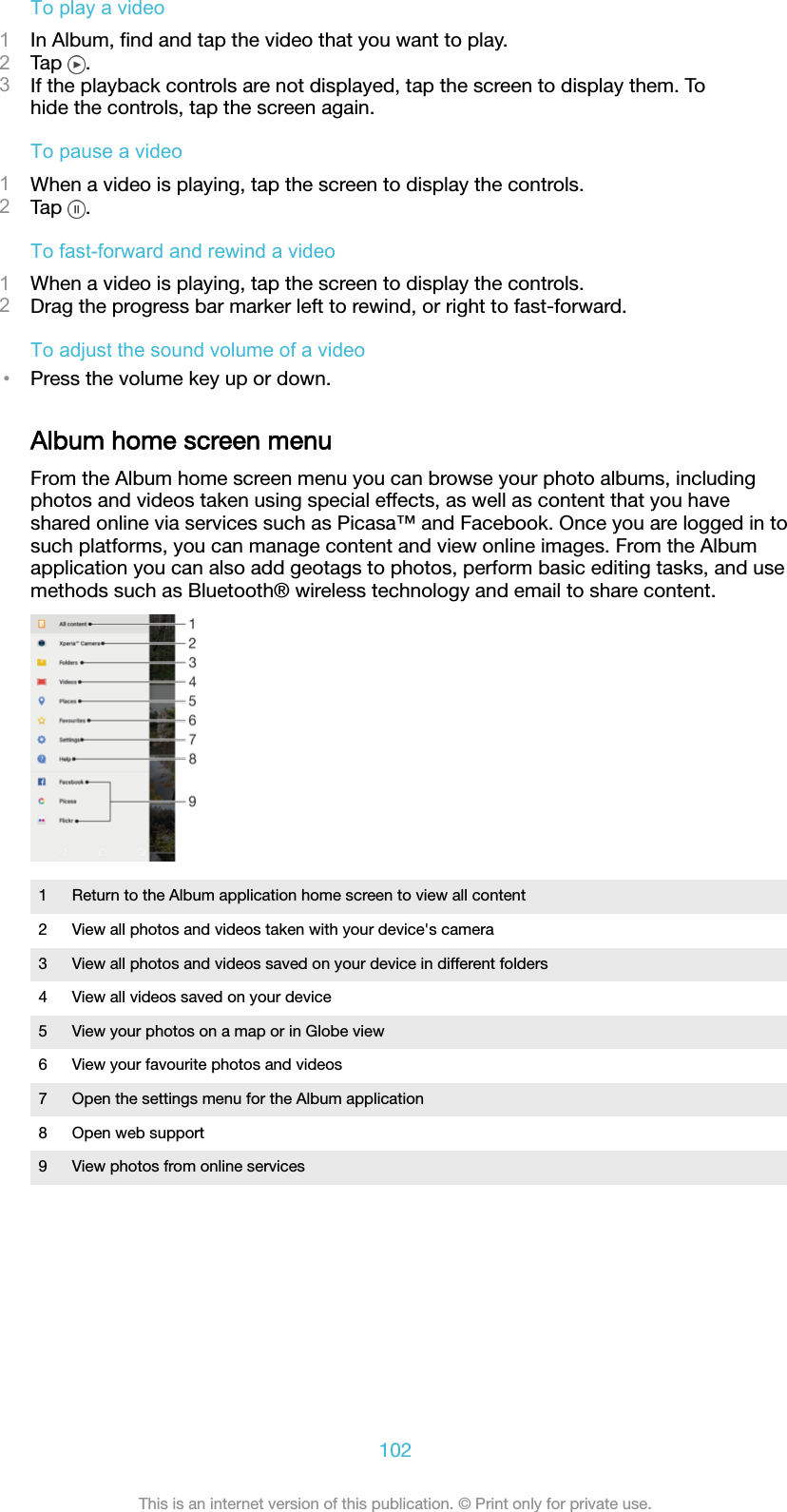 To play a video1In Album, ﬁnd and tap the video that you want to play.2Tap  .3If the playback controls are not displayed, tap the screen to display them. Tohide the controls, tap the screen again.To pause a video1When a video is playing, tap the screen to display the controls.2Tap  .To fast-forward and rewind a video1When a video is playing, tap the screen to display the controls.2Drag the progress bar marker left to rewind, or right to fast-forward.To adjust the sound volume of a video•Press the volume key up or down.Album home screen menuFrom the Album home screen menu you can browse your photo albums, includingphotos and videos taken using special effects, as well as content that you haveshared online via services such as Picasa™ and Facebook. Once you are logged in tosuch platforms, you can manage content and view online images. From the Albumapplication you can also add geotags to photos, perform basic editing tasks, and usemethods such as Bluetooth® wireless technology and email to share content.1 Return to the Album application home screen to view all content2 View all photos and videos taken with your device&apos;s camera3 View all photos and videos saved on your device in different folders4 View all videos saved on your device5 View your photos on a map or in Globe view6 View your favourite photos and videos7 Open the settings menu for the Album application8 Open web support9 View photos from online services102This is an internet version of this publication. © Print only for private use.