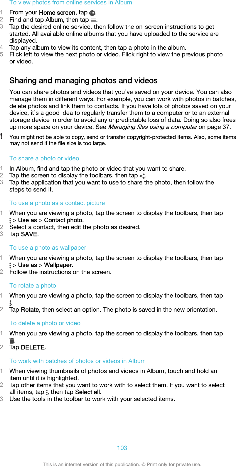 To view photos from online services in Album1From your Home screen, tap  .2Find and tap Album, then tap  .3Tap the desired online service, then follow the on-screen instructions to getstarted. All available online albums that you have uploaded to the service aredisplayed.4Tap any album to view its content, then tap a photo in the album.5Flick left to view the next photo or video. Flick right to view the previous photoor video.Sharing and managing photos and videosYou can share photos and videos that you’ve saved on your device. You can alsomanage them in different ways. For example, you can work with photos in batches,delete photos and link them to contacts. If you have lots of photos saved on yourdevice, it’s a good idea to regularly transfer them to a computer or to an externalstorage device in order to avoid any unpredictable loss of data. Doing so also freesup more space on your device. See Managing ﬁles using a computer on page 37.You might not be able to copy, send or transfer copyright-protected items. Also, some itemsmay not send if the ﬁle size is too large.To share a photo or video1In Album, ﬁnd and tap the photo or video that you want to share.2Tap the screen to display the toolbars, then tap  .3Tap the application that you want to use to share the photo, then follow thesteps to send it.To use a photo as a contact picture1When you are viewing a photo, tap the screen to display the toolbars, then tap &gt; Use as &gt; Contact photo.2Select a contact, then edit the photo as desired.3Tap SAVE.To use a photo as wallpaper1When you are viewing a photo, tap the screen to display the toolbars, then tap &gt; Use as &gt; Wallpaper.2Follow the instructions on the screen.To rotate a photo1When you are viewing a photo, tap the screen to display the toolbars, then tap.2Tap Rotate, then select an option. The photo is saved in the new orientation.To delete a photo or video1When you are viewing a photo, tap the screen to display the toolbars, then tap.2Tap DELETE.To work with batches of photos or videos in Album1When viewing thumbnails of photos and videos in Album, touch and hold anitem until it is highlighted.2Tap other items that you want to work with to select them. If you want to selectall items, tap  , then tap Select all.3Use the tools in the toolbar to work with your selected items.103This is an internet version of this publication. © Print only for private use.