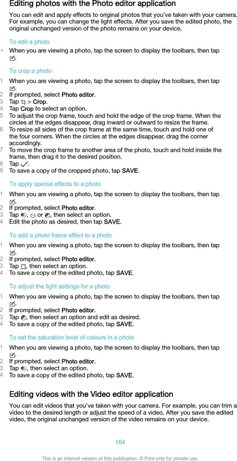 Editing photos with the Photo editor applicationYou can edit and apply effects to original photos that you’ve taken with your camera.For example, you can change the light effects. After you save the edited photo, theoriginal unchanged version of the photo remains on your device.To edit a photo•When you are viewing a photo, tap the screen to display the toolbars, then tap.To crop a photo1When you are viewing a photo, tap the screen to display the toolbars, then tap.2If prompted, select Photo editor.3Tap   &gt; Crop.4Tap Crop to select an option.5To adjust the crop frame, touch and hold the edge of the crop frame. When thecircles at the edges disappear, drag inward or outward to resize the frame.6To resize all sides of the crop frame at the same time, touch and hold one ofthe four corners. When the circles at the edges disappear, drag the corneraccordingly.7To move the crop frame to another area of the photo, touch and hold inside theframe, then drag it to the desired position.8Tap  .9To save a copy of the cropped photo, tap SAVE.To apply special effects to a photo1When you are viewing a photo, tap the screen to display the toolbars, then tap.2If prompted, select Photo editor.3Tap  ,   or  , then select an option.4Edit the photo as desired, then tap SAVE.To add a photo frame effect to a photo1When you are viewing a photo, tap the screen to display the toolbars, then tap.2If prompted, select Photo editor.3Tap  , then select an option.4To save a copy of the edited photo, tap SAVE.To adjust the light settings for a photo1When you are viewing a photo, tap the screen to display the toolbars, then tap.2If prompted, select Photo editor.3Tap  , then select an option and edit as desired.4To save a copy of the edited photo, tap SAVE.To set the saturation level of colours in a photo1When you are viewing a photo, tap the screen to display the toolbars, then tap.2If prompted, select Photo editor.3Tap  , then select an option.4To save a copy of the edited photo, tap SAVE.Editing videos with the Video editor applicationYou can edit videos that you’ve taken with your camera. For example, you can trim avideo to the desired length or adjust the speed of a video. After you save the editedvideo, the original unchanged version of the video remains on your device.104This is an internet version of this publication. © Print only for private use.