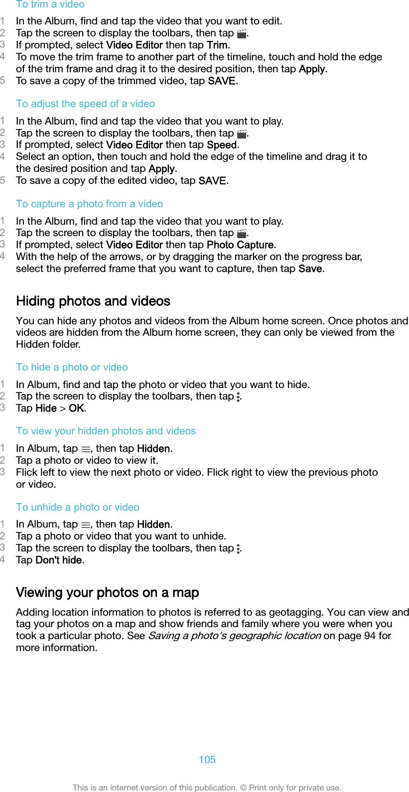 To trim a video1In the Album, ﬁnd and tap the video that you want to edit.2Tap the screen to display the toolbars, then tap  .3If prompted, select Video Editor then tap Trim.4To move the trim frame to another part of the timeline, touch and hold the edgeof the trim frame and drag it to the desired position, then tap Apply.5To save a copy of the trimmed video, tap SAVE.To adjust the speed of a video1In the Album, ﬁnd and tap the video that you want to play.2Tap the screen to display the toolbars, then tap  .3If prompted, select Video Editor then tap Speed.4Select an option, then touch and hold the edge of the timeline and drag it tothe desired position and tap Apply.5To save a copy of the edited video, tap SAVE.To capture a photo from a video1In the Album, ﬁnd and tap the video that you want to play.2Tap the screen to display the toolbars, then tap  .3If prompted, select Video Editor then tap Photo Capture.4With the help of the arrows, or by dragging the marker on the progress bar,select the preferred frame that you want to capture, then tap Save.Hiding photos and videosYou can hide any photos and videos from the Album home screen. Once photos andvideos are hidden from the Album home screen, they can only be viewed from theHidden folder.To hide a photo or video1In Album, ﬁnd and tap the photo or video that you want to hide.2Tap the screen to display the toolbars, then tap  .3Tap Hide &gt; OK.To view your hidden photos and videos1In Album, tap  , then tap Hidden.2Tap a photo or video to view it.3Flick left to view the next photo or video. Flick right to view the previous photoor video.To unhide a photo or video1In Album, tap  , then tap Hidden.2Tap a photo or video that you want to unhide.3Tap the screen to display the toolbars, then tap  .4Tap Don&apos;t hide.Viewing your photos on a mapAdding location information to photos is referred to as geotagging. You can view andtag your photos on a map and show friends and family where you were when youtook a particular photo. See Saving a photo&apos;s geographic location on page 94 formore information.105This is an internet version of this publication. © Print only for private use.