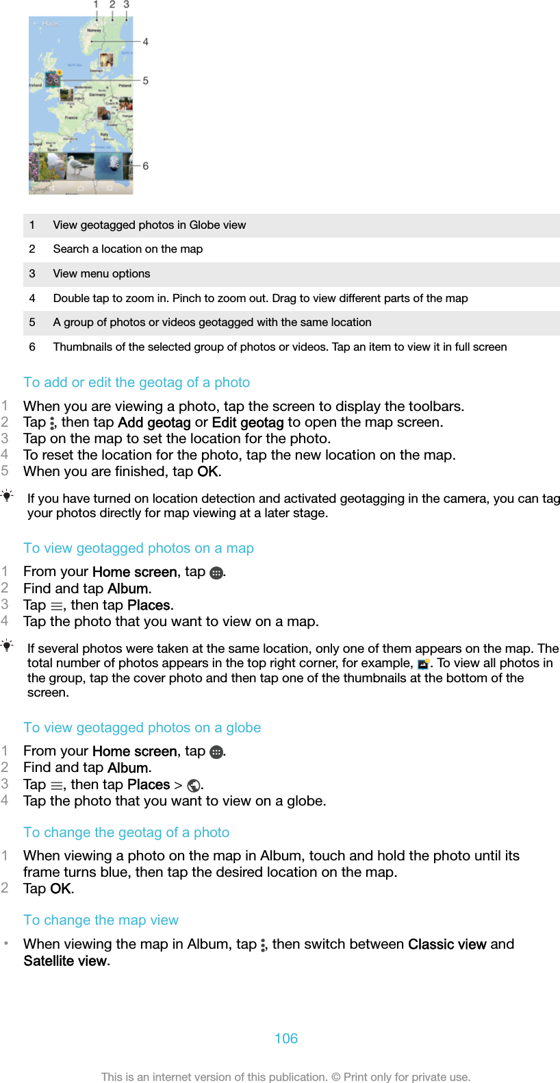 1 View geotagged photos in Globe view2 Search a location on the map3 View menu options4 Double tap to zoom in. Pinch to zoom out. Drag to view different parts of the map5 A group of photos or videos geotagged with the same location6 Thumbnails of the selected group of photos or videos. Tap an item to view it in full screenTo add or edit the geotag of a photo1When you are viewing a photo, tap the screen to display the toolbars.2Tap  , then tap Add geotag or Edit geotag to open the map screen.3Tap on the map to set the location for the photo.4To reset the location for the photo, tap the new location on the map.5When you are ﬁnished, tap OK.If you have turned on location detection and activated geotagging in the camera, you can tagyour photos directly for map viewing at a later stage.To view geotagged photos on a map1From your Home screen, tap  .2Find and tap Album.3Tap  , then tap Places.4Tap the photo that you want to view on a map.If several photos were taken at the same location, only one of them appears on the map. Thetotal number of photos appears in the top right corner, for example,  . To view all photos inthe group, tap the cover photo and then tap one of the thumbnails at the bottom of thescreen.To view geotagged photos on a globe1From your Home screen, tap  .2Find and tap Album.3Tap  , then tap Places &gt;  .4Tap the photo that you want to view on a globe.To change the geotag of a photo1When viewing a photo on the map in Album, touch and hold the photo until itsframe turns blue, then tap the desired location on the map.2Tap OK.To change the map view•When viewing the map in Album, tap  , then switch between Classic view andSatellite view.106This is an internet version of this publication. © Print only for private use.