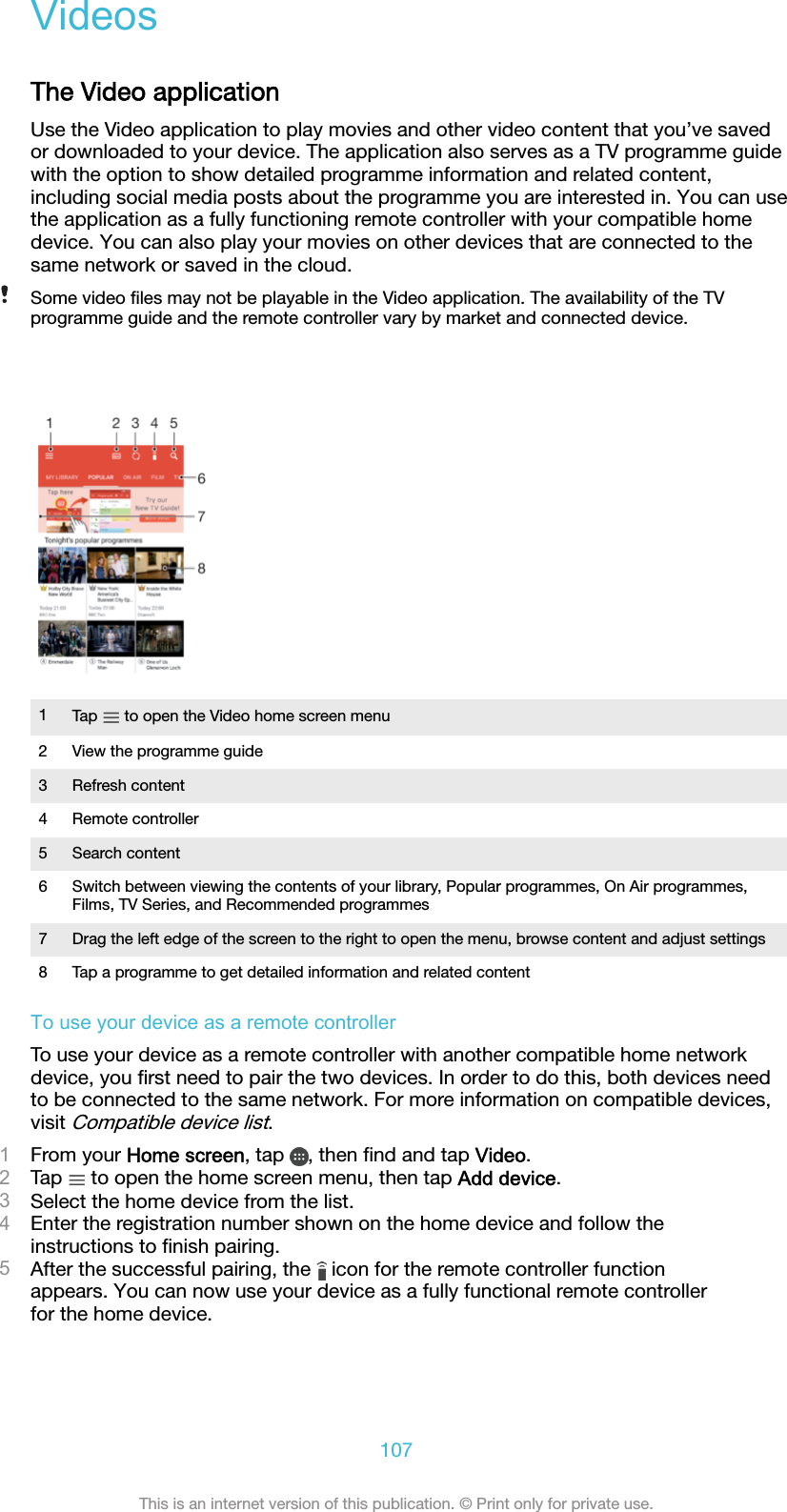 VideosThe Video applicationUse the Video application to play movies and other video content that you’ve savedor downloaded to your device. The application also serves as a TV programme guidewith the option to show detailed programme information and related content,including social media posts about the programme you are interested in. You can usethe application as a fully functioning remote controller with your compatible homedevice. You can also play your movies on other devices that are connected to thesame network or saved in the cloud.Some video ﬁles may not be playable in the Video application. The availability of the TVprogramme guide and the remote controller vary by market and connected device.1Tap   to open the Video home screen menu2 View the programme guide3 Refresh content4 Remote controller5 Search content6 Switch between viewing the contents of your library, Popular programmes, On Air programmes,Films, TV Series, and Recommended programmes7 Drag the left edge of the screen to the right to open the menu, browse content and adjust settings8 Tap a programme to get detailed information and related contentTo use your device as a remote controllerTo use your device as a remote controller with another compatible home networkdevice, you ﬁrst need to pair the two devices. In order to do this, both devices needto be connected to the same network. For more information on compatible devices,visit Compatible device list.1From your Home screen, tap  , then ﬁnd and tap Video.2Tap   to open the home screen menu, then tap Add device.3Select the home device from the list.4Enter the registration number shown on the home device and follow theinstructions to ﬁnish pairing.5After the successful pairing, the   icon for the remote controller functionappears. You can now use your device as a fully functional remote controllerfor the home device.107This is an internet version of this publication. © Print only for private use.