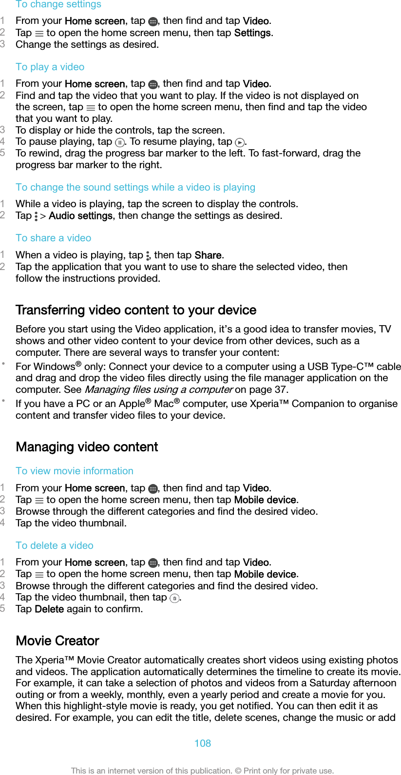 To change settings1From your Home screen, tap  , then ﬁnd and tap Video.2Tap   to open the home screen menu, then tap Settings.3Change the settings as desired.To play a video1From your Home screen, tap  , then ﬁnd and tap Video.2Find and tap the video that you want to play. If the video is not displayed onthe screen, tap   to open the home screen menu, then ﬁnd and tap the videothat you want to play.3To display or hide the controls, tap the screen.4To pause playing, tap  . To resume playing, tap  .5To rewind, drag the progress bar marker to the left. To fast-forward, drag theprogress bar marker to the right.To change the sound settings while a video is playing1While a video is playing, tap the screen to display the controls.2Tap   &gt; Audio settings, then change the settings as desired.To share a video1When a video is playing, tap  , then tap Share.2Tap the application that you want to use to share the selected video, thenfollow the instructions provided.Transferring video content to your deviceBefore you start using the Video application, it’s a good idea to transfer movies, TVshows and other video content to your device from other devices, such as acomputer. There are several ways to transfer your content:•For Windows® only: Connect your device to a computer using a USB Type-C™ cableand drag and drop the video ﬁles directly using the ﬁle manager application on thecomputer. See Managing ﬁles using a computer on page 37.•If you have a PC or an Apple® Mac® computer, use Xperia™ Companion to organisecontent and transfer video ﬁles to your device.Managing video contentTo view movie information1From your Home screen, tap  , then ﬁnd and tap Video.2Tap   to open the home screen menu, then tap Mobile device.3Browse through the different categories and ﬁnd the desired video.4Tap the video thumbnail.To delete a video1From your Home screen, tap  , then ﬁnd and tap Video.2Tap   to open the home screen menu, then tap Mobile device.3Browse through the different categories and ﬁnd the desired video.4Tap the video thumbnail, then tap  .5Tap Delete again to conﬁrm.Movie CreatorThe Xperia™ Movie Creator automatically creates short videos using existing photosand videos. The application automatically determines the timeline to create its movie.For example, it can take a selection of photos and videos from a Saturday afternoonouting or from a weekly, monthly, even a yearly period and create a movie for you.When this highlight-style movie is ready, you get notiﬁed. You can then edit it asdesired. For example, you can edit the title, delete scenes, change the music or add108This is an internet version of this publication. © Print only for private use.