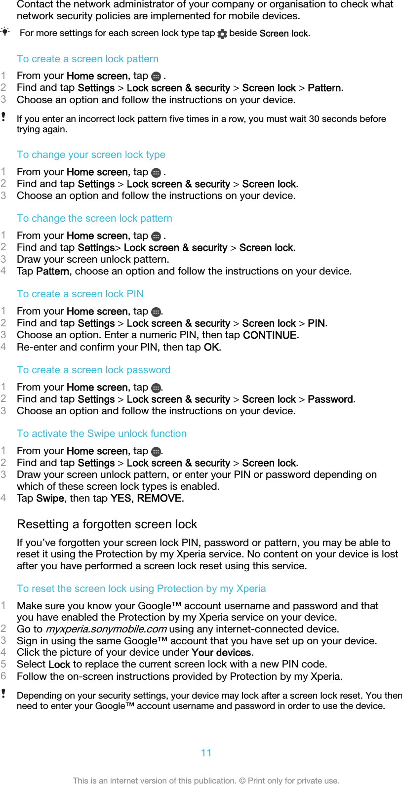 Contact the network administrator of your company or organisation to check whatnetwork security policies are implemented for mobile devices.For more settings for each screen lock type tap   beside Screen lock.To create a screen lock pattern1From your Home screen, tap   .2Find and tap Settings &gt; Lock screen &amp; security &gt; Screen lock &gt; Pattern.3Choose an option and follow the instructions on your device.If you enter an incorrect lock pattern ﬁve times in a row, you must wait 30 seconds beforetrying again.To change your screen lock type1From your Home screen, tap   .2Find and tap Settings &gt; Lock screen &amp; security &gt; Screen lock.3Choose an option and follow the instructions on your device.To change the screen lock pattern1From your Home screen, tap   .2Find and tap Settings&gt; Lock screen &amp; security &gt; Screen lock.3Draw your screen unlock pattern.4Tap Pattern, choose an option and follow the instructions on your device.To create a screen lock PIN1From your Home screen, tap  .2Find and tap Settings &gt; Lock screen &amp; security &gt; Screen lock &gt; PIN.3Choose an option. Enter a numeric PIN, then tap CONTINUE.4Re-enter and conﬁrm your PIN, then tap OK.To create a screen lock password1From your Home screen, tap  .2Find and tap Settings &gt; Lock screen &amp; security &gt; Screen lock &gt; Password.3Choose an option and follow the instructions on your device.To activate the Swipe unlock function1From your Home screen, tap  .2Find and tap Settings &gt; Lock screen &amp; security &gt; Screen lock.3Draw your screen unlock pattern, or enter your PIN or password depending onwhich of these screen lock types is enabled.4Tap Swipe, then tap YES, REMOVE.Resetting a forgotten screen lockIf you’ve forgotten your screen lock PIN, password or pattern, you may be able toreset it using the Protection by my Xperia service. No content on your device is lostafter you have performed a screen lock reset using this service.To reset the screen lock using Protection by my Xperia1Make sure you know your Google™ account username and password and thatyou have enabled the Protection by my Xperia service on your device.2Go to myxperia.sonymobile.com using any internet-connected device.3Sign in using the same Google™ account that you have set up on your device.4Click the picture of your device under Your devices.5Select Lock to replace the current screen lock with a new PIN code.6Follow the on-screen instructions provided by Protection by my Xperia.Depending on your security settings, your device may lock after a screen lock reset. You thenneed to enter your Google™ account username and password in order to use the device.11This is an internet version of this publication. © Print only for private use.