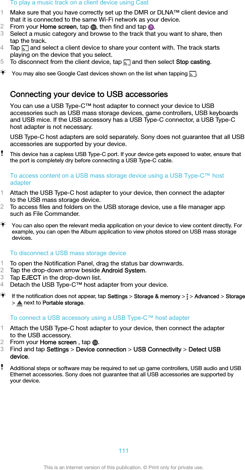 To play a music track on a client device using Cast1Make sure that you have correctly set up the DMR or DLNA™ client device andthat it is connected to the same Wi-Fi network as your device.2From your Home screen, tap  , then ﬁnd and tap  .3Select a music category and browse to the track that you want to share, thentap the track.4Tap   and select a client device to share your content with. The track startsplaying on the device that you select.5To disconnect from the client device, tap   and then select Stop casting.You may also see Google Cast devices shown on the list when tapping  .Connecting your device to USB accessoriesYou can use a USB Type-C™ host adapter to connect your device to USBaccessories such as USB mass storage devices, game controllers, USB keyboardsand USB mice. If the USB accessory has a USB Type-C connector, a USB Type-Chost adapter is not necessary.USB Type-C host adapters are sold separately. Sony does not guarantee that all USBaccessories are supported by your device.This device has a capless USB Type-C port. If your device gets exposed to water, ensure thatthe port is completely dry before connecting a USB Type-C cable.To access content on a USB mass storage device using a USB Type-C™ hostadapter1Attach the USB Type-C host adapter to your device, then connect the adapterto the USB mass storage device.2To access ﬁles and folders on the USB storage device, use a ﬁle manager appsuch as File Commander.You can also open the relevant media application on your device to view content directly. Forexample, you can open the Album application to view photos stored on USB mass storagedevices.To disconnect a USB mass storage device1To open the Notiﬁcation Panel, drag the status bar downwards.2Tap the drop-down arrow beside Android System.3Tap EJECT in the drop-down list.4Detach the USB Type-C™ host adapter from your device.If the notiﬁcation does not appear, tap Settings &gt; Storage &amp; memory &gt;   &gt; Advanced &gt; Storage&gt;   next to Portable storage.To connect a USB accessory using a USB Type-C™ host adapter1Attach the USB Type-C host adapter to your device, then connect the adapterto the USB accessory.2From your Home screen , tap  .3Find and tap Settings &gt; Device connection &gt; USB Connectivity &gt; Detect USBdevice.Additional steps or software may be required to set up game controllers, USB audio and USBEthernet accessories. Sony does not guarantee that all USB accessories are supported byyour device.111This is an internet version of this publication. © Print only for private use.