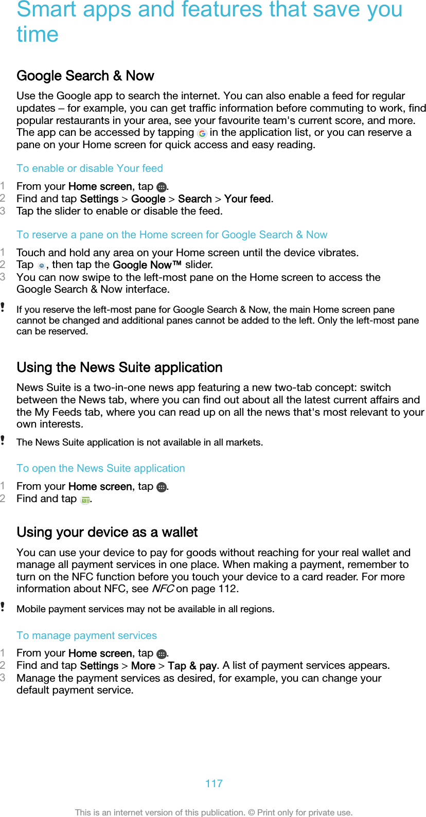 Smart apps and features that save youtimeGoogle Search &amp; NowUse the Google app to search the internet. You can also enable a feed for regularupdates ‒ for example, you can get trafﬁc information before commuting to work, ﬁndpopular restaurants in your area, see your favourite team&apos;s current score, and more.The app can be accessed by tapping   in the application list, or you can reserve apane on your Home screen for quick access and easy reading.To enable or disable Your feed1From your Home screen, tap  .2Find and tap Settings &gt; Google &gt; Search &gt; Your feed.3Tap the slider to enable or disable the feed.To reserve a pane on the Home screen for Google Search &amp; Now1Touch and hold any area on your Home screen until the device vibrates.2Tap  , then tap the Google Now™ slider.3You can now swipe to the left-most pane on the Home screen to access theGoogle Search &amp; Now interface.If you reserve the left-most pane for Google Search &amp; Now, the main Home screen panecannot be changed and additional panes cannot be added to the left. Only the left-most panecan be reserved.Using the News Suite applicationNews Suite is a two-in-one news app featuring a new two-tab concept: switchbetween the News tab, where you can ﬁnd out about all the latest current affairs andthe My Feeds tab, where you can read up on all the news that&apos;s most relevant to yourown interests.The News Suite application is not available in all markets.To open the News Suite application1From your Home screen, tap  .2Find and tap  .Using your device as a walletYou can use your device to pay for goods without reaching for your real wallet andmanage all payment services in one place. When making a payment, remember toturn on the NFC function before you touch your device to a card reader. For moreinformation about NFC, see NFC on page 112.Mobile payment services may not be available in all regions.To manage payment services1From your Home screen, tap  .2Find and tap Settings &gt; More &gt; Tap &amp; pay. A list of payment services appears.3Manage the payment services as desired, for example, you can change yourdefault payment service.117This is an internet version of this publication. © Print only for private use.