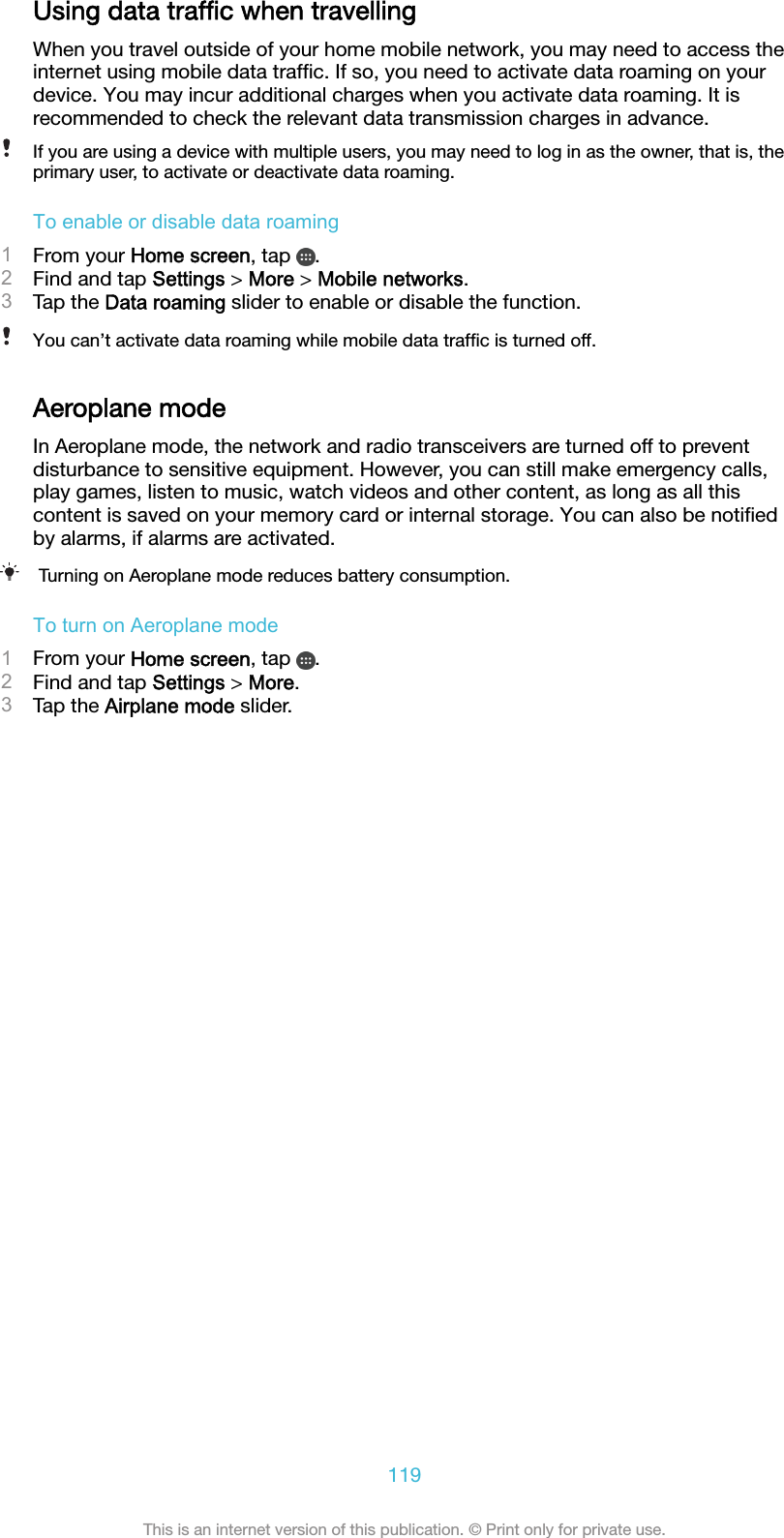 Using data trafﬁc when travellingWhen you travel outside of your home mobile network, you may need to access theinternet using mobile data trafﬁc. If so, you need to activate data roaming on yourdevice. You may incur additional charges when you activate data roaming. It isrecommended to check the relevant data transmission charges in advance.If you are using a device with multiple users, you may need to log in as the owner, that is, theprimary user, to activate or deactivate data roaming.To enable or disable data roaming1From your Home screen, tap  .2Find and tap Settings &gt; More &gt; Mobile networks.3Tap the Data roaming slider to enable or disable the function.You can’t activate data roaming while mobile data trafﬁc is turned off.Aeroplane modeIn Aeroplane mode, the network and radio transceivers are turned off to preventdisturbance to sensitive equipment. However, you can still make emergency calls,play games, listen to music, watch videos and other content, as long as all thiscontent is saved on your memory card or internal storage. You can also be notiﬁedby alarms, if alarms are activated.Turning on Aeroplane mode reduces battery consumption.To turn on Aeroplane mode1From your Home screen, tap  .2Find and tap Settings &gt; More.3Tap the Airplane mode slider.119This is an internet version of this publication. © Print only for private use.
