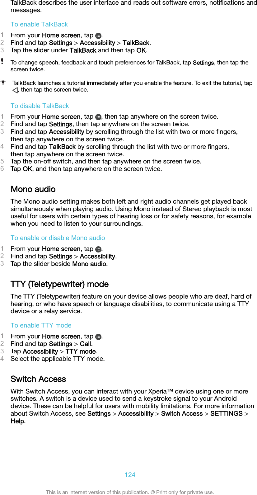 TalkBack describes the user interface and reads out software errors, notiﬁcations andmessages.To enable TalkBack1From your Home screen, tap  .2Find and tap Settings &gt; Accessibility &gt; TalkBack.3Tap the slider under TalkBack and then tap OK.To change speech, feedback and touch preferences for TalkBack, tap Settings, then tap thescreen twice.TalkBack launches a tutorial immediately after you enable the feature. To exit the tutorial, tap, then tap the screen twice.To disable TalkBack1From your Home screen, tap  , then tap anywhere on the screen twice.2Find and tap Settings, then tap anywhere on the screen twice.3Find and tap Accessibility by scrolling through the list with two or more ﬁngers,then tap anywhere on the screen twice.4Find and tap TalkBack by scrolling through the list with two or more ﬁngers,then tap anywhere on the screen twice.5Tap the on-off switch, and then tap anywhere on the screen twice.6Tap OK, and then tap anywhere on the screen twice.Mono audioThe Mono audio setting makes both left and right audio channels get played backsimultaneously when playing audio. Using Mono instead of Stereo playback is mostuseful for users with certain types of hearing loss or for safety reasons, for examplewhen you need to listen to your surroundings.To enable or disable Mono audio1From your Home screen, tap  .2Find and tap Settings &gt; Accessibility.3Tap the slider beside Mono audio.TTY (Teletypewriter) modeThe TTY (Teletypewriter) feature on your device allows people who are deaf, hard ofhearing, or who have speech or language disabilities, to communicate using a TTYdevice or a relay service.To enable TTY mode1From your Home screen, tap  .2Find and tap Settings &gt; Call.3Tap Accessibility &gt; TTY mode.4Select the applicable TTY mode.Switch AccessWith Switch Access, you can interact with your Xperia™ device using one or moreswitches. A switch is a device used to send a keystroke signal to your Androiddevice. These can be helpful for users with mobility limitations. For more informationabout Switch Access, see Settings &gt; Accessibility &gt; Switch Access &gt; SETTINGS &gt;Help.124This is an internet version of this publication. © Print only for private use.