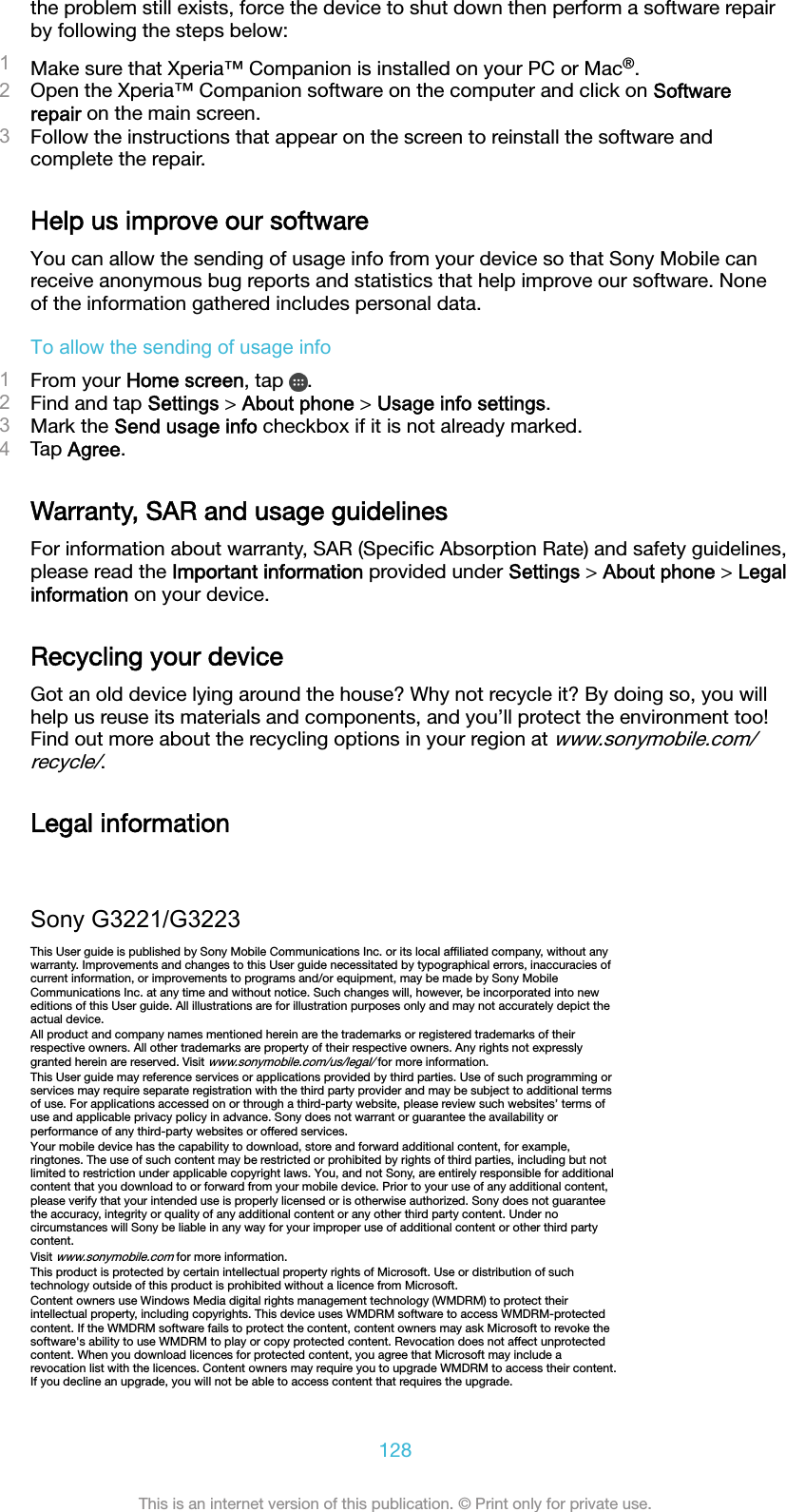 the problem still exists, force the device to shut down then perform a software repairby following the steps below:1Make sure that Xperia™ Companion is installed on your PC or Mac®.2Open the Xperia™ Companion software on the computer and click on Softwarerepair on the main screen.3Follow the instructions that appear on the screen to reinstall the software andcomplete the repair.Help us improve our softwareYou can allow the sending of usage info from your device so that Sony Mobile canreceive anonymous bug reports and statistics that help improve our software. Noneof the information gathered includes personal data.To allow the sending of usage info1From your Home screen, tap  .2Find and tap Settings &gt; About phone &gt; Usage info settings.3Mark the Send usage info checkbox if it is not already marked.4Tap Agree.Warranty, SAR and usage guidelinesFor information about warranty, SAR (Speciﬁc Absorption Rate) and safety guidelines,please read the Important information provided under Settings &gt; About phone &gt; Legalinformation on your device.Recycling your deviceGot an old device lying around the house? Why not recycle it? By doing so, you willhelp us reuse its materials and components, and you’ll protect the environment too!Find out more about the recycling options in your region at www.sonymobile.com/recycle/.Legal informationSony G3221/G3223This User guide is published by Sony Mobile Communications Inc. or its local afﬁliated company, without anywarranty. Improvements and changes to this User guide necessitated by typographical errors, inaccuracies ofcurrent information, or improvements to programs and/or equipment, may be made by Sony MobileCommunications Inc. at any time and without notice. Such changes will, however, be incorporated into neweditions of this User guide. All illustrations are for illustration purposes only and may not accurately depict theactual device.All product and company names mentioned herein are the trademarks or registered trademarks of theirrespective owners. All other trademarks are property of their respective owners. Any rights not expresslygranted herein are reserved. Visit www.sonymobile.com/us/legal/ for more information.This User guide may reference services or applications provided by third parties. Use of such programming orservices may require separate registration with the third party provider and may be subject to additional termsof use. For applications accessed on or through a third-party website, please review such websites’ terms ofuse and applicable privacy policy in advance. Sony does not warrant or guarantee the availability orperformance of any third-party websites or offered services.Your mobile device has the capability to download, store and forward additional content, for example,ringtones. The use of such content may be restricted or prohibited by rights of third parties, including but notlimited to restriction under applicable copyright laws. You, and not Sony, are entirely responsible for additionalcontent that you download to or forward from your mobile device. Prior to your use of any additional content,please verify that your intended use is properly licensed or is otherwise authorized. Sony does not guaranteethe accuracy, integrity or quality of any additional content or any other third party content. Under nocircumstances will Sony be liable in any way for your improper use of additional content or other third partycontent.Visit www.sonymobile.com for more information.This product is protected by certain intellectual property rights of Microsoft. Use or distribution of suchtechnology outside of this product is prohibited without a licence from Microsoft.Content owners use Windows Media digital rights management technology (WMDRM) to protect theirintellectual property, including copyrights. This device uses WMDRM software to access WMDRM-protectedcontent. If the WMDRM software fails to protect the content, content owners may ask Microsoft to revoke thesoftware&apos;s ability to use WMDRM to play or copy protected content. Revocation does not affect unprotectedcontent. When you download licences for protected content, you agree that Microsoft may include arevocation list with the licences. Content owners may require you to upgrade WMDRM to access their content.If you decline an upgrade, you will not be able to access content that requires the upgrade.128This is an internet version of this publication. © Print only for private use.