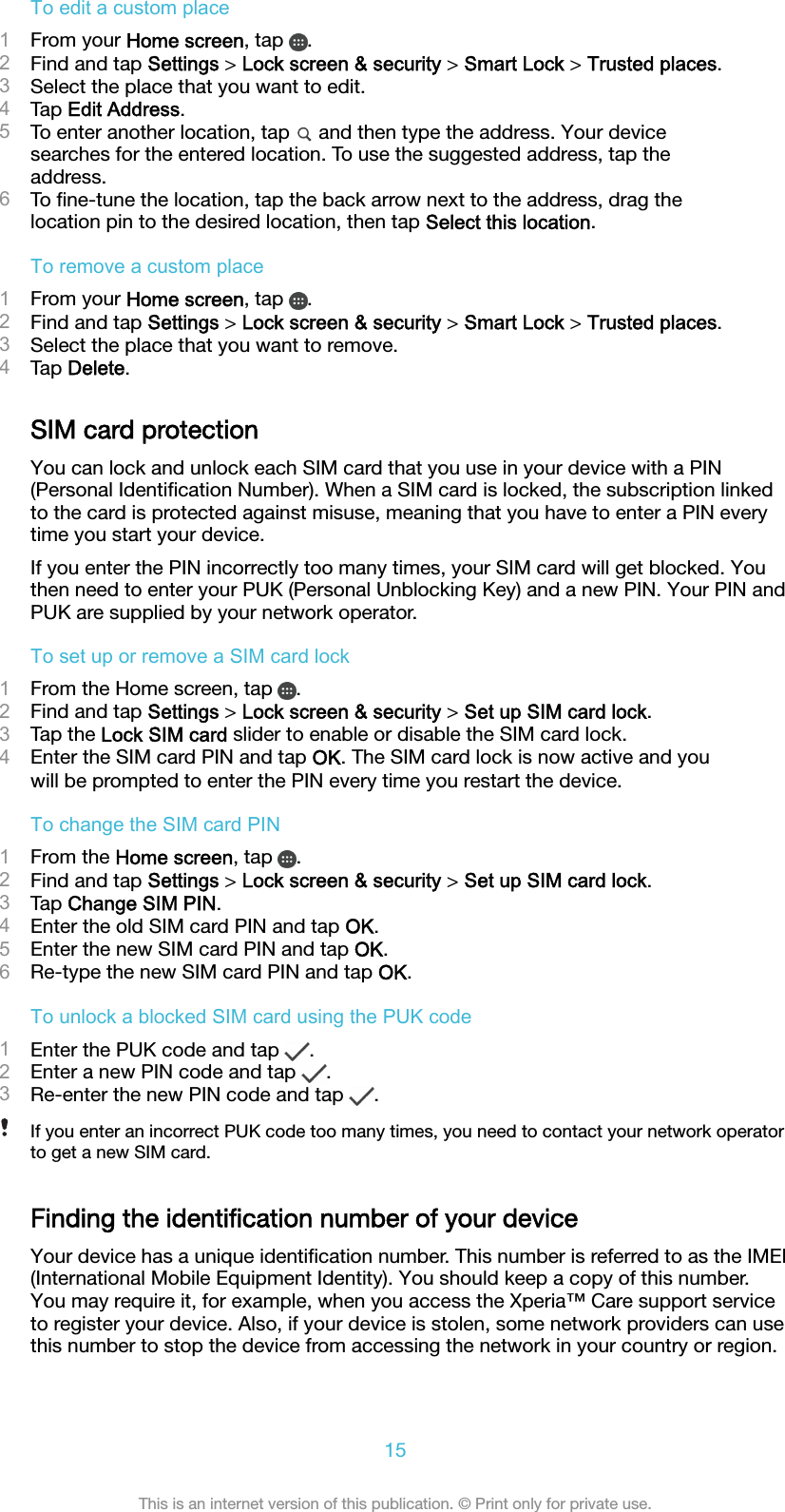 To edit a custom place1From your Home screen, tap  .2Find and tap Settings &gt; Lock screen &amp; security &gt; Smart Lock &gt; Trusted places.3Select the place that you want to edit.4Tap Edit Address.5To enter another location, tap   and then type the address. Your devicesearches for the entered location. To use the suggested address, tap theaddress.6To ﬁne-tune the location, tap the back arrow next to the address, drag thelocation pin to the desired location, then tap Select this location.To remove a custom place1From your Home screen, tap  .2Find and tap Settings &gt; Lock screen &amp; security &gt; Smart Lock &gt; Trusted places.3Select the place that you want to remove.4Tap Delete.SIM card protectionYou can lock and unlock each SIM card that you use in your device with a PIN(Personal Identiﬁcation Number). When a SIM card is locked, the subscription linkedto the card is protected against misuse, meaning that you have to enter a PIN everytime you start your device.If you enter the PIN incorrectly too many times, your SIM card will get blocked. Youthen need to enter your PUK (Personal Unblocking Key) and a new PIN. Your PIN andPUK are supplied by your network operator.To set up or remove a SIM card lock1From the Home screen, tap  .2Find and tap Settings &gt; Lock screen &amp; security &gt; Set up SIM card lock.3Tap the Lock SIM card slider to enable or disable the SIM card lock.4Enter the SIM card PIN and tap OK. The SIM card lock is now active and youwill be prompted to enter the PIN every time you restart the device.To change the SIM card PIN1From the Home screen, tap  .2Find and tap Settings &gt; Lock screen &amp; security &gt; Set up SIM card lock.3Tap Change SIM PIN.4Enter the old SIM card PIN and tap OK.5Enter the new SIM card PIN and tap OK.6Re-type the new SIM card PIN and tap OK.To unlock a blocked SIM card using the PUK code1Enter the PUK code and tap  .2Enter a new PIN code and tap  .3Re-enter the new PIN code and tap  .If you enter an incorrect PUK code too many times, you need to contact your network operatorto get a new SIM card.Finding the identiﬁcation number of your deviceYour device has a unique identiﬁcation number. This number is referred to as the IMEI(International Mobile Equipment Identity). You should keep a copy of this number.You may require it, for example, when you access the Xperia™ Care support serviceto register your device. Also, if your device is stolen, some network providers can usethis number to stop the device from accessing the network in your country or region.15This is an internet version of this publication. © Print only for private use.