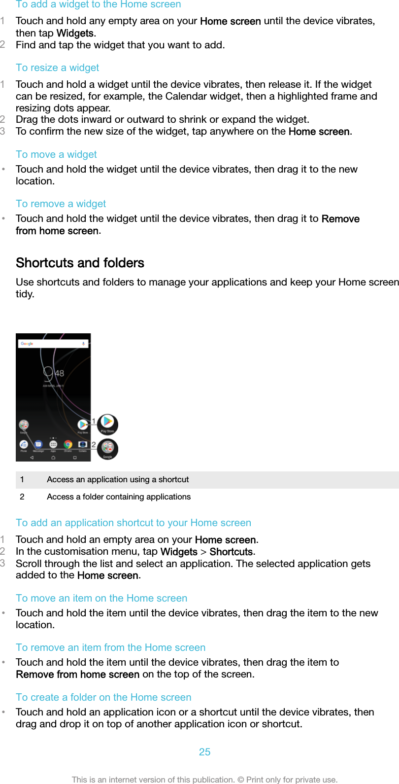 To add a widget to the Home screen1Touch and hold any empty area on your Home screen until the device vibrates,then tap Widgets.2Find and tap the widget that you want to add.To resize a widget1Touch and hold a widget until the device vibrates, then release it. If the widgetcan be resized, for example, the Calendar widget, then a highlighted frame andresizing dots appear.2Drag the dots inward or outward to shrink or expand the widget.3To conﬁrm the new size of the widget, tap anywhere on the Home screen.To move a widget•Touch and hold the widget until the device vibrates, then drag it to the newlocation.To remove a widget•Touch and hold the widget until the device vibrates, then drag it to Removefrom home screen.Shortcuts and foldersUse shortcuts and folders to manage your applications and keep your Home screentidy.1 Access an application using a shortcut2 Access a folder containing applicationsTo add an application shortcut to your Home screen1Touch and hold an empty area on your Home screen.2In the customisation menu, tap Widgets &gt; Shortcuts.3Scroll through the list and select an application. The selected application getsadded to the Home screen.To move an item on the Home screen•Touch and hold the item until the device vibrates, then drag the item to the newlocation.To remove an item from the Home screen•Touch and hold the item until the device vibrates, then drag the item toRemove from home screen on the top of the screen.To create a folder on the Home screen•Touch and hold an application icon or a shortcut until the device vibrates, thendrag and drop it on top of another application icon or shortcut.25This is an internet version of this publication. © Print only for private use.