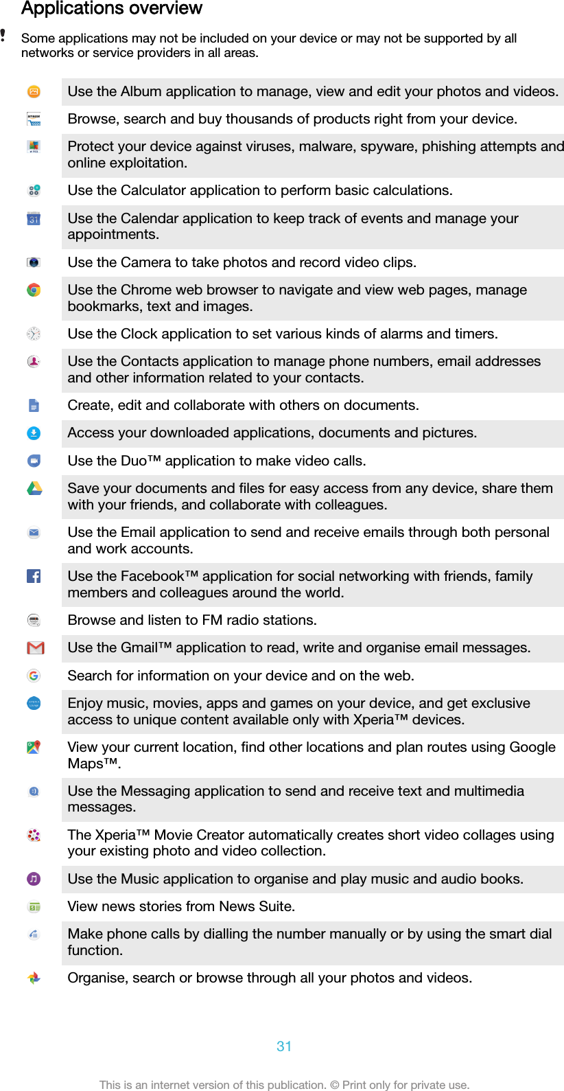 Applications overviewSome applications may not be included on your device or may not be supported by allnetworks or service providers in all areas.Use the Album application to manage, view and edit your photos and videos.Browse, search and buy thousands of products right from your device.Protect your device against viruses, malware, spyware, phishing attempts andonline exploitation.Use the Calculator application to perform basic calculations.Use the Calendar application to keep track of events and manage yourappointments.Use the Camera to take photos and record video clips.Use the Chrome web browser to navigate and view web pages, managebookmarks, text and images.Use the Clock application to set various kinds of alarms and timers.Use the Contacts application to manage phone numbers, email addressesand other information related to your contacts.Create, edit and collaborate with others on documents.Access your downloaded applications, documents and pictures.Use the Duo™ application to make video calls.Save your documents and ﬁles for easy access from any device, share themwith your friends, and collaborate with colleagues.Use the Email application to send and receive emails through both personaland work accounts.Use the Facebook™ application for social networking with friends, familymembers and colleagues around the world.Browse and listen to FM radio stations.Use the Gmail™ application to read, write and organise email messages.Search for information on your device and on the web.Enjoy music, movies, apps and games on your device, and get exclusiveaccess to unique content available only with Xperia™ devices.View your current location, ﬁnd other locations and plan routes using GoogleMaps™.Use the Messaging application to send and receive text and multimediamessages.The Xperia™ Movie Creator automatically creates short video collages usingyour existing photo and video collection.Use the Music application to organise and play music and audio books.View news stories from News Suite.Make phone calls by dialling the number manually or by using the smart dialfunction.Organise, search or browse through all your photos and videos.31This is an internet version of this publication. © Print only for private use.