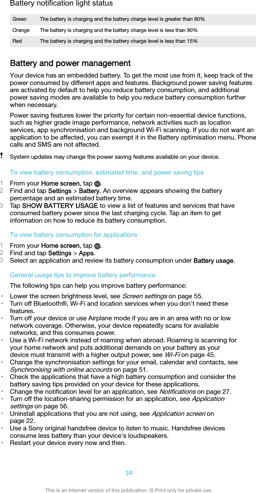 Battery notification light statusGreen The battery is charging and the battery charge level is greater than 90%Orange The battery is charging and the battery charge level is less than 90%Red The battery is charging and the battery charge level is less than 15%Battery and power managementYour device has an embedded battery. To get the most use from it, keep track of thepower consumed by different apps and features. Background power saving featuresare activated by default to help you reduce battery consumption, and additionalpower saving modes are available to help you reduce battery consumption furtherwhen necessary.Power saving features lower the priority for certain non-essential device functions,such as higher grade image performance, network activities such as locationservices, app synchronisation and background Wi-Fi scanning. If you do not want anapplication to be affected, you can exempt it in the Battery optimisation menu. Phonecalls and SMS are not affected.System updates may change the power saving features available on your device.To view battery consumption, estimated time, and power saving tips1From your Home screen, tap  .2Find and tap Settings &gt; Battery. An overview appears showing the batterypercentage and an estimated battery time.3Tap SHOW BATTERY USAGE to view a list of features and services that haveconsumed battery power since the last charging cycle. Tap an item to getinformation on how to reduce its battery consumption.To view battery consumption for applications1From your Home screen, tap  .2Find and tap Settings &gt; Apps.3Select an application and review its battery consumption under Battery usage.General usage tips to improve battery performanceThe following tips can help you improve battery performance:•Lower the screen brightness level, see Screen settings on page 55.•Turn off Bluetooth®, Wi-Fi and location services when you don&apos;t need thesefeatures.•Turn off your device or use Airplane mode if you are in an area with no or lownetwork coverage. Otherwise, your device repeatedly scans for availablenetworks, and this consumes power.•Use a Wi-Fi network instead of roaming when abroad. Roaming is scanning foryour home network and puts additional demands on your battery as yourdevice must transmit with a higher output power, see Wi-Fi on page 45.•Change the synchronisation settings for your email, calendar and contacts, seeSynchronising with online accounts on page 51.•Check the applications that have a high battery consumption and consider thebattery saving tips provided on your device for these applications.•Change the notiﬁcation level for an application, see Notiﬁcations on page 27.•Turn off the location-sharing permission for an application, see Applicationsettings on page 56.•Uninstall applications that you are not using, see Application screen onpage 22.•Use a Sony original handsfree device to listen to music. Handsfree devicesconsume less battery than your device&apos;s loudspeakers.•Restart your device every now and then.34This is an internet version of this publication. © Print only for private use.