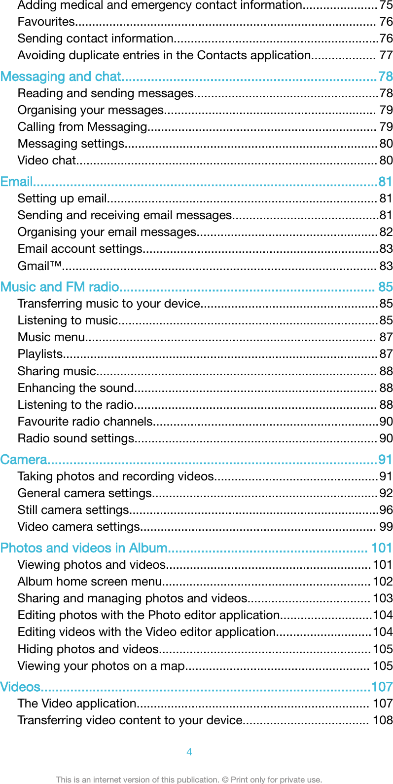 Adding medical and emergency contact information...................... 75Favourites........................................................................................ 76Sending contact information............................................................76Avoiding duplicate entries in the Contacts application................... 77Messaging and chat.....................................................................78Reading and sending messages......................................................78Organising your messages.............................................................. 79Calling from Messaging................................................................... 79Messaging settings.......................................................................... 80Video chat........................................................................................ 80Email.............................................................................................81Setting up email............................................................................... 81Sending and receiving email messages...........................................81Organising your email messages..................................................... 82Email account settings.....................................................................83Gmail™............................................................................................ 83Music and FM radio..................................................................... 85Transferring music to your device....................................................85Listening to music............................................................................85Music menu..................................................................................... 87Playlists............................................................................................ 87Sharing music.................................................................................. 88Enhancing the sound....................................................................... 88Listening to the radio....................................................................... 88Favourite radio channels..................................................................90Radio sound settings....................................................................... 90Camera.........................................................................................91Taking photos and recording videos................................................91General camera settings.................................................................. 92Still camera settings.........................................................................96Video camera settings..................................................................... 99Photos and videos in Album...................................................... 101Viewing photos and videos............................................................101Album home screen menu............................................................. 102Sharing and managing photos and videos.................................... 103Editing photos with the Photo editor application...........................104Editing videos with the Video editor application............................104Hiding photos and videos.............................................................. 105Viewing your photos on a map...................................................... 105Videos.........................................................................................107The Video application.................................................................... 107Transferring video content to your device..................................... 1084This is an internet version of this publication. © Print only for private use.