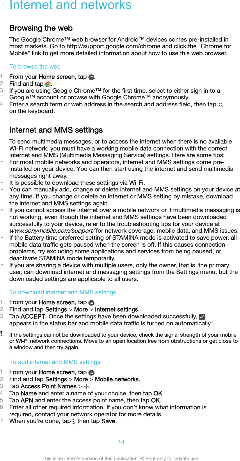 Internet and networksBrowsing the webThe Google Chrome™ web browser for Android™ devices comes pre-installed inmost markets. Go to http://support.google.com/chrome and click the &quot;Chrome forMobile&quot; link to get more detailed information about how to use this web browser.To browse the web1From your Home screen, tap  .2Find and tap  .3If you are using Google Chrome™ for the ﬁrst time, select to either sign in to aGoogle™ account or browse with Google Chrome™ anonymously.4Enter a search term or web address in the search and address ﬁeld, then tap on the keyboard.Internet and MMS settingsTo send multimedia messages, or to access the internet when there is no availableWi-Fi network, you must have a working mobile data connection with the correctinternet and MMS (Multimedia Messaging Service) settings. Here are some tips:•For most mobile networks and operators, internet and MMS settings come pre-installed on your device. You can then start using the internet and send multimediamessages right away.•It is possible to download these settings via Wi-Fi.•You can manually add, change or delete internet and MMS settings on your device atany time. If you change or delete an internet or MMS setting by mistake, downloadthe internet and MMS settings again.•If you cannot access the internet over a mobile network or if multimedia messaging isnot working, even though the internet and MMS settings have been downloadedsuccessfully to your device, refer to the troubleshooting tips for your device atwww.sonymobile.com/support/ for network coverage, mobile data, and MMS issues.•If the Battery time preferred setting of STAMINA mode is activated to save power, allmobile data trafﬁc gets paused when the screen is off. If this causes connectionproblems, try excluding some applications and services from being paused, ordeactivate STAMINA mode temporarily.•If you are sharing a device with multiple users, only the owner, that is, the primaryuser, can download internet and messaging settings from the Settings menu, but thedownloaded settings are applicable to all users.To download internet and MMS settings1From your Home screen, tap  .2Find and tap Settings &gt; More &gt; Internet settings.3Tap ACCEPT. Once the settings have been downloaded successfully, appears in the status bar and mobile data trafﬁc is turned on automatically.If the settings cannot be downloaded to your device, check the signal strength of your mobileor Wi-Fi network connections. Move to an open location free from obstructions or get close toa window and then try again.To add internet and MMS settings1From your Home screen, tap  .2Find and tap Settings &gt; More &gt; Mobile networks.3Tap Access Point Names &gt;  .4Tap Name and enter a name of your choice, then tap OK.5Tap APN and enter the access point name, then tap OK.6Enter all other required information. If you don’t know what information isrequired, contact your network operator for more details.7When you&apos;re done, tap  , then tap Save.44This is an internet version of this publication. © Print only for private use.