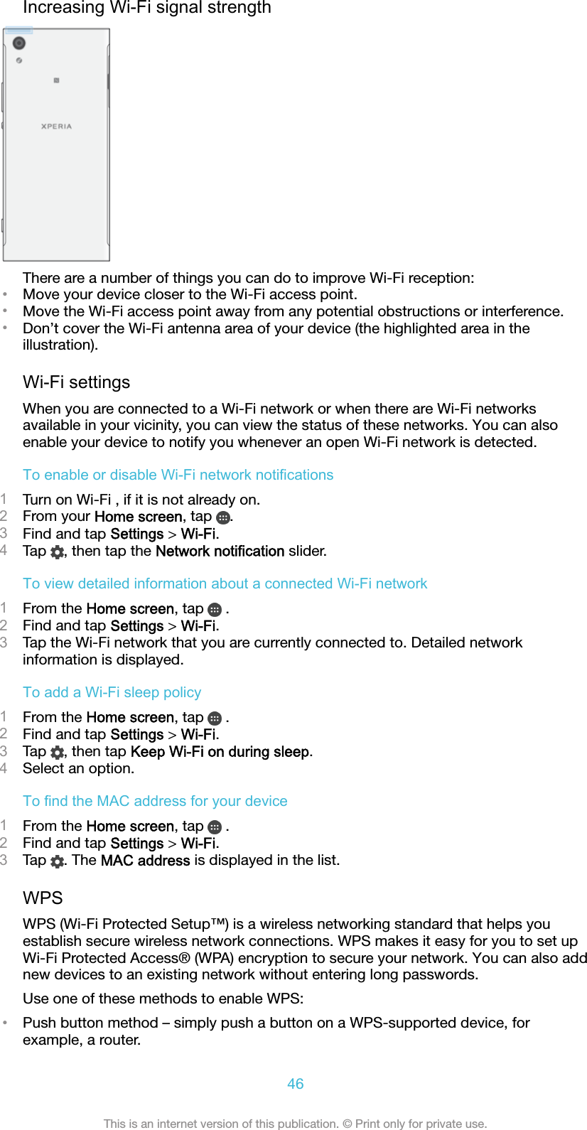 Increasing Wi-Fi signal strengthThere are a number of things you can do to improve Wi-Fi reception:•Move your device closer to the Wi-Fi access point.•Move the Wi-Fi access point away from any potential obstructions or interference.•Don’t cover the Wi-Fi antenna area of your device (the highlighted area in theillustration).Wi-Fi settingsWhen you are connected to a Wi-Fi network or when there are Wi-Fi networksavailable in your vicinity, you can view the status of these networks. You can alsoenable your device to notify you whenever an open Wi-Fi network is detected.To enable or disable Wi-Fi network notifications1Turn on Wi-Fi , if it is not already on.2From your Home screen, tap  .3Find and tap Settings &gt; Wi-Fi.4Tap  , then tap the Network notification slider.To view detailed information about a connected Wi-Fi network1From the Home screen, tap   .2Find and tap Settings &gt; Wi-Fi.3Tap the Wi-Fi network that you are currently connected to. Detailed networkinformation is displayed.To add a Wi-Fi sleep policy1From the Home screen, tap   .2Find and tap Settings &gt; Wi-Fi.3Tap  , then tap Keep Wi-Fi on during sleep.4Select an option.To find the MAC address for your device1From the Home screen, tap   .2Find and tap Settings &gt; Wi-Fi.3Tap  . The MAC address is displayed in the list.WPSWPS (Wi-Fi Protected Setup™) is a wireless networking standard that helps youestablish secure wireless network connections. WPS makes it easy for you to set upWi-Fi Protected Access® (WPA) encryption to secure your network. You can also addnew devices to an existing network without entering long passwords.Use one of these methods to enable WPS:•Push button method – simply push a button on a WPS-supported device, forexample, a router.46This is an internet version of this publication. © Print only for private use.