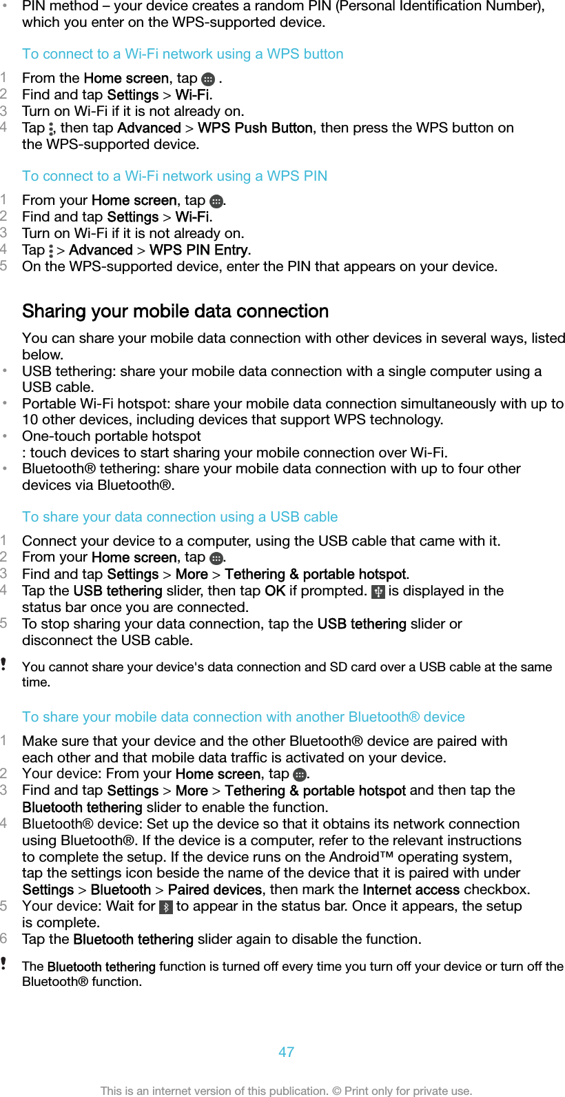 •PIN method – your device creates a random PIN (Personal Identiﬁcation Number),which you enter on the WPS-supported device.To connect to a Wi-Fi network using a WPS button1From the Home screen, tap   .2Find and tap Settings &gt; Wi-Fi.3Turn on Wi-Fi if it is not already on.4Tap  , then tap Advanced &gt; WPS Push Button, then press the WPS button onthe WPS-supported device.To connect to a Wi-Fi network using a WPS PIN1From your Home screen, tap  .2Find and tap Settings &gt; Wi-Fi.3Turn on Wi-Fi if it is not already on.4Tap   &gt; Advanced &gt; WPS PIN Entry.5On the WPS-supported device, enter the PIN that appears on your device.Sharing your mobile data connectionYou can share your mobile data connection with other devices in several ways, listedbelow.•USB tethering: share your mobile data connection with a single computer using aUSB cable.•Portable Wi-Fi hotspot: share your mobile data connection simultaneously with up to10 other devices, including devices that support WPS technology.•One-touch portable hotspot: touch devices to start sharing your mobile connection over Wi-Fi.•Bluetooth® tethering: share your mobile data connection with up to four otherdevices via Bluetooth®.To share your data connection using a USB cable1Connect your device to a computer, using the USB cable that came with it.2From your Home screen, tap  .3Find and tap Settings &gt; More &gt; Tethering &amp; portable hotspot.4Tap the USB tethering slider, then tap OK if prompted.   is displayed in thestatus bar once you are connected.5To stop sharing your data connection, tap the USB tethering slider ordisconnect the USB cable.You cannot share your device&apos;s data connection and SD card over a USB cable at the sametime.To share your mobile data connection with another Bluetooth® device1Make sure that your device and the other Bluetooth® device are paired witheach other and that mobile data trafﬁc is activated on your device.2Your device: From your Home screen, tap  .3Find and tap Settings &gt; More &gt; Tethering &amp; portable hotspot and then tap theBluetooth tethering slider to enable the function.4Bluetooth® device: Set up the device so that it obtains its network connectionusing Bluetooth®. If the device is a computer, refer to the relevant instructionsto complete the setup. If the device runs on the Android™ operating system,tap the settings icon beside the name of the device that it is paired with underSettings &gt; Bluetooth &gt; Paired devices, then mark the Internet access checkbox.5Your device: Wait for   to appear in the status bar. Once it appears, the setupis complete.6Tap the Bluetooth tethering slider again to disable the function.The Bluetooth tethering function is turned off every time you turn off your device or turn off theBluetooth® function.47This is an internet version of this publication. © Print only for private use.