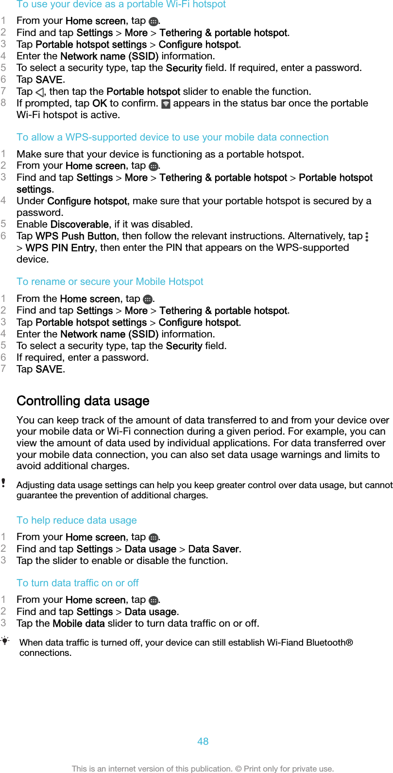 To use your device as a portable Wi-Fi hotspot1From your Home screen, tap  .2Find and tap Settings &gt; More &gt; Tethering &amp; portable hotspot.3Tap Portable hotspot settings &gt; Configure hotspot.4Enter the Network name (SSID) information.5To select a security type, tap the Security ﬁeld. If required, enter a password.6Tap SAVE.7Tap  , then tap the Portable hotspot slider to enable the function.8If prompted, tap OK to conﬁrm.   appears in the status bar once the portableWi-Fi hotspot is active.To allow a WPS-supported device to use your mobile data connection1Make sure that your device is functioning as a portable hotspot.2From your Home screen, tap  .3Find and tap Settings &gt; More &gt; Tethering &amp; portable hotspot &gt; Portable hotspotsettings.4Under Configure hotspot, make sure that your portable hotspot is secured by apassword.5Enable Discoverable, if it was disabled.6Tap WPS Push Button, then follow the relevant instructions. Alternatively, tap &gt; WPS PIN Entry, then enter the PIN that appears on the WPS-supporteddevice.To rename or secure your Mobile Hotspot1From the Home screen, tap  .2Find and tap Settings &gt; More &gt; Tethering &amp; portable hotspot.3Tap Portable hotspot settings &gt; Configure hotspot.4Enter the Network name (SSID) information.5To select a security type, tap the Security ﬁeld.6If required, enter a password.7Tap SAVE.Controlling data usageYou can keep track of the amount of data transferred to and from your device overyour mobile data or Wi-Fi connection during a given period. For example, you canview the amount of data used by individual applications. For data transferred overyour mobile data connection, you can also set data usage warnings and limits toavoid additional charges.Adjusting data usage settings can help you keep greater control over data usage, but cannotguarantee the prevention of additional charges.To help reduce data usage1From your Home screen, tap  .2Find and tap Settings &gt; Data usage &gt; Data Saver.3Tap the slider to enable or disable the function.To turn data traffic on or off1From your Home screen, tap  .2Find and tap Settings &gt; Data usage.3Tap the Mobile data slider to turn data trafﬁc on or off.When data trafﬁc is turned off, your device can still establish Wi-Fiand Bluetooth®connections.48This is an internet version of this publication. © Print only for private use.