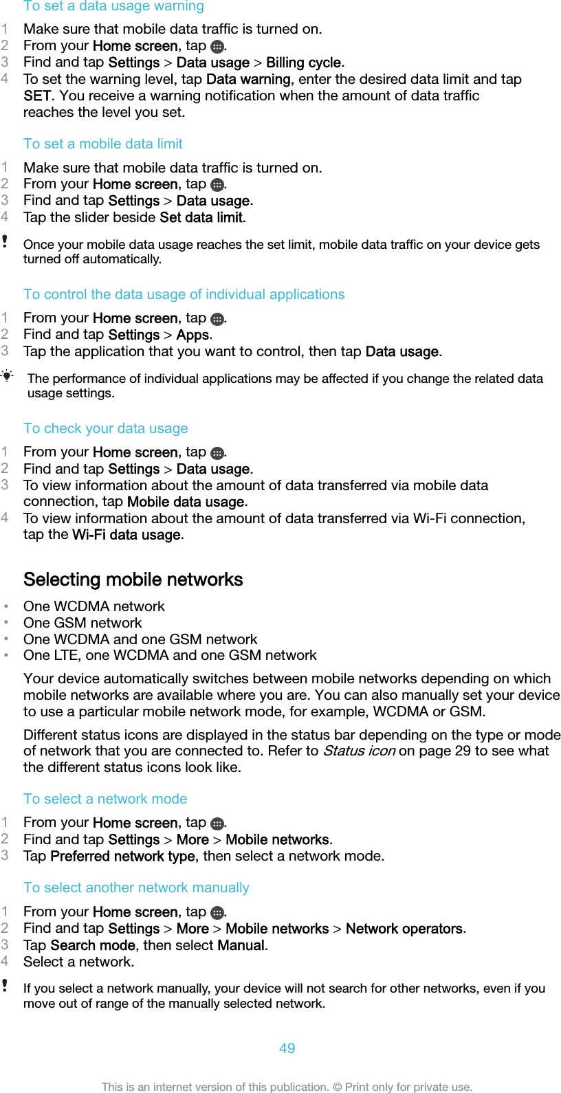 To set a data usage warning1Make sure that mobile data trafﬁc is turned on.2From your Home screen, tap  .3Find and tap Settings &gt; Data usage &gt; Billing cycle.4To set the warning level, tap Data warning, enter the desired data limit and tapSET. You receive a warning notiﬁcation when the amount of data trafﬁcreaches the level you set.To set a mobile data limit1Make sure that mobile data trafﬁc is turned on.2From your Home screen, tap  .3Find and tap Settings &gt; Data usage.4Tap the slider beside Set data limit.Once your mobile data usage reaches the set limit, mobile data trafﬁc on your device getsturned off automatically.To control the data usage of individual applications1From your Home screen, tap  .2Find and tap Settings &gt; Apps.3Tap the application that you want to control, then tap Data usage.The performance of individual applications may be affected if you change the related datausage settings.To check your data usage1From your Home screen, tap  .2Find and tap Settings &gt; Data usage.3To view information about the amount of data transferred via mobile dataconnection, tap Mobile data usage.4To view information about the amount of data transferred via Wi-Fi connection,tap the Wi-Fi data usage.Selecting mobile networks•One WCDMA network•One GSM network•One WCDMA and one GSM network•One LTE, one WCDMA and one GSM networkYour device automatically switches between mobile networks depending on whichmobile networks are available where you are. You can also manually set your deviceto use a particular mobile network mode, for example, WCDMA or GSM.Different status icons are displayed in the status bar depending on the type or modeof network that you are connected to. Refer to Status icon on page 29 to see whatthe different status icons look like.To select a network mode1From your Home screen, tap  .2Find and tap Settings &gt; More &gt; Mobile networks.3Tap Preferred network type, then select a network mode.To select another network manually1From your Home screen, tap  .2Find and tap Settings &gt; More &gt; Mobile networks &gt; Network operators.3Tap Search mode, then select Manual.4Select a network.If you select a network manually, your device will not search for other networks, even if youmove out of range of the manually selected network.49This is an internet version of this publication. © Print only for private use.