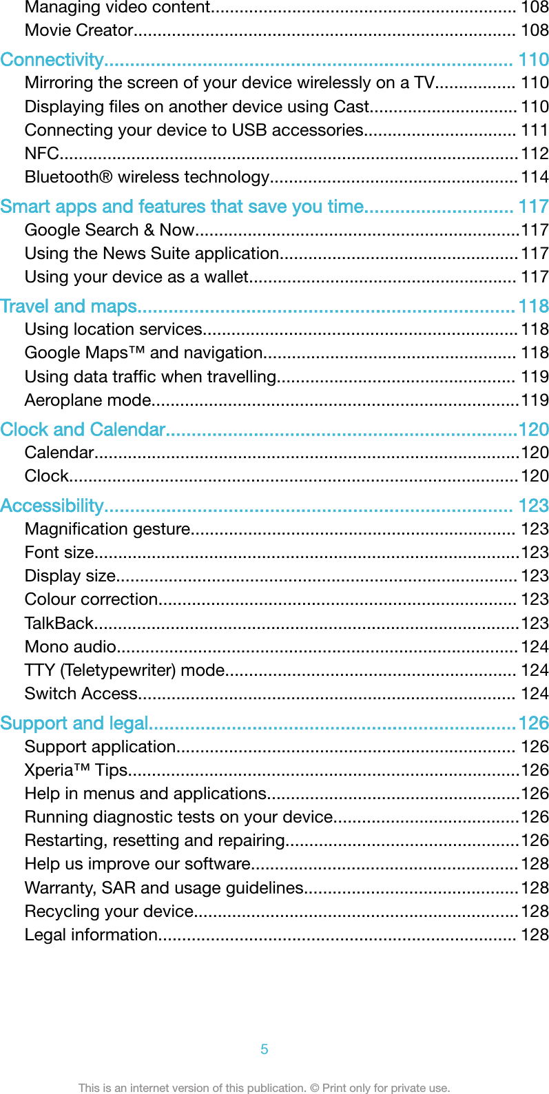 Managing video content................................................................ 108Movie Creator................................................................................ 108Connectivity............................................................................... 110Mirroring the screen of your device wirelessly on a TV................. 110Displaying ﬁles on another device using Cast............................... 110Connecting your device to USB accessories................................ 111NFC................................................................................................112Bluetooth® wireless technology....................................................114Smart apps and features that save you time............................. 117Google Search &amp; Now....................................................................117Using the News Suite application..................................................117Using your device as a wallet........................................................ 117Travel and maps......................................................................... 118Using location services.................................................................. 118Google Maps™ and navigation..................................................... 118Using data trafﬁc when travelling.................................................. 119Aeroplane mode.............................................................................119Clock and Calendar....................................................................120Calendar.........................................................................................120Clock..............................................................................................120Accessibility............................................................................... 123Magniﬁcation gesture.................................................................... 123Font size.........................................................................................123Display size.................................................................................... 123Colour correction........................................................................... 123TalkBack.........................................................................................123Mono audio.................................................................................... 124TTY (Teletypewriter) mode............................................................. 124Switch Access............................................................................... 124Support and legal.......................................................................126Support application....................................................................... 126Xperia™ Tips..................................................................................126Help in menus and applications.....................................................126Running diagnostic tests on your device.......................................126Restarting, resetting and repairing.................................................126Help us improve our software........................................................128Warranty, SAR and usage guidelines.............................................128Recycling your device....................................................................128Legal information........................................................................... 1285This is an internet version of this publication. © Print only for private use.