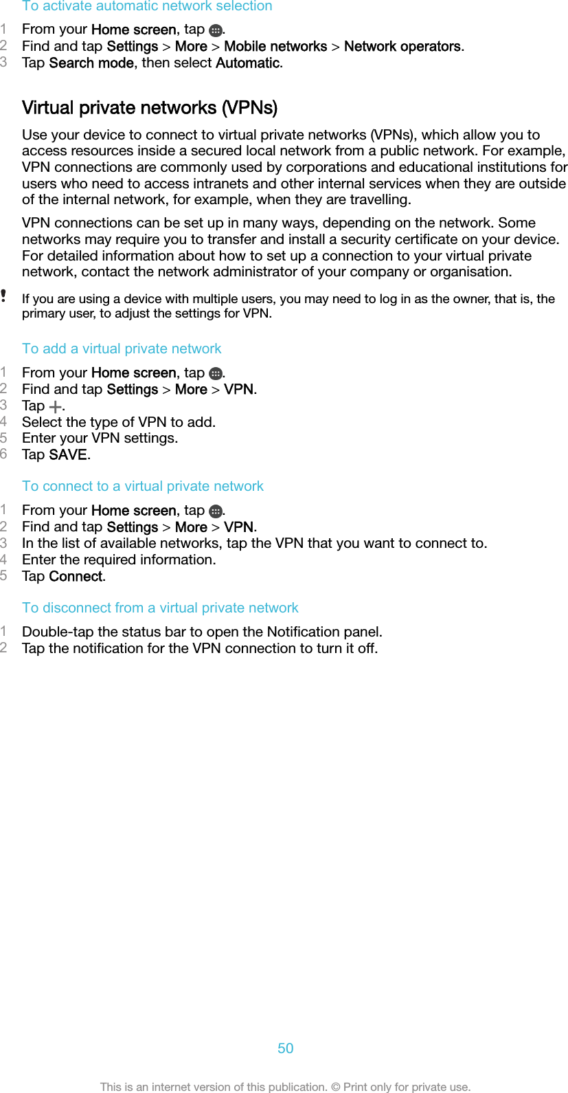 To activate automatic network selection1From your Home screen, tap  .2Find and tap Settings &gt; More &gt; Mobile networks &gt; Network operators.3Tap Search mode, then select Automatic.Virtual private networks (VPNs)Use your device to connect to virtual private networks (VPNs), which allow you toaccess resources inside a secured local network from a public network. For example,VPN connections are commonly used by corporations and educational institutions forusers who need to access intranets and other internal services when they are outsideof the internal network, for example, when they are travelling.VPN connections can be set up in many ways, depending on the network. Somenetworks may require you to transfer and install a security certiﬁcate on your device.For detailed information about how to set up a connection to your virtual privatenetwork, contact the network administrator of your company or organisation.If you are using a device with multiple users, you may need to log in as the owner, that is, theprimary user, to adjust the settings for VPN.To add a virtual private network1From your Home screen, tap  .2Find and tap Settings &gt; More &gt; VPN.3Tap  .4Select the type of VPN to add.5Enter your VPN settings.6Tap SAVE.To connect to a virtual private network1From your Home screen, tap  .2Find and tap Settings &gt; More &gt; VPN.3In the list of available networks, tap the VPN that you want to connect to.4Enter the required information.5Tap Connect.To disconnect from a virtual private network1Double-tap the status bar to open the Notiﬁcation panel.2Tap the notiﬁcation for the VPN connection to turn it off.50This is an internet version of this publication. © Print only for private use.