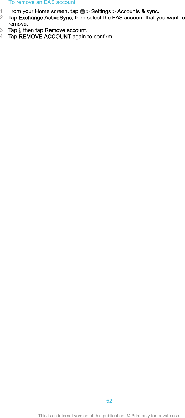 To remove an EAS account1From your Home screen, tap   &gt; Settings &gt; Accounts &amp; sync.2Tap Exchange ActiveSync, then select the EAS account that you want toremove.3Tap  , then tap Remove account.4Tap REMOVE ACCOUNT again to conﬁrm.52This is an internet version of this publication. © Print only for private use.