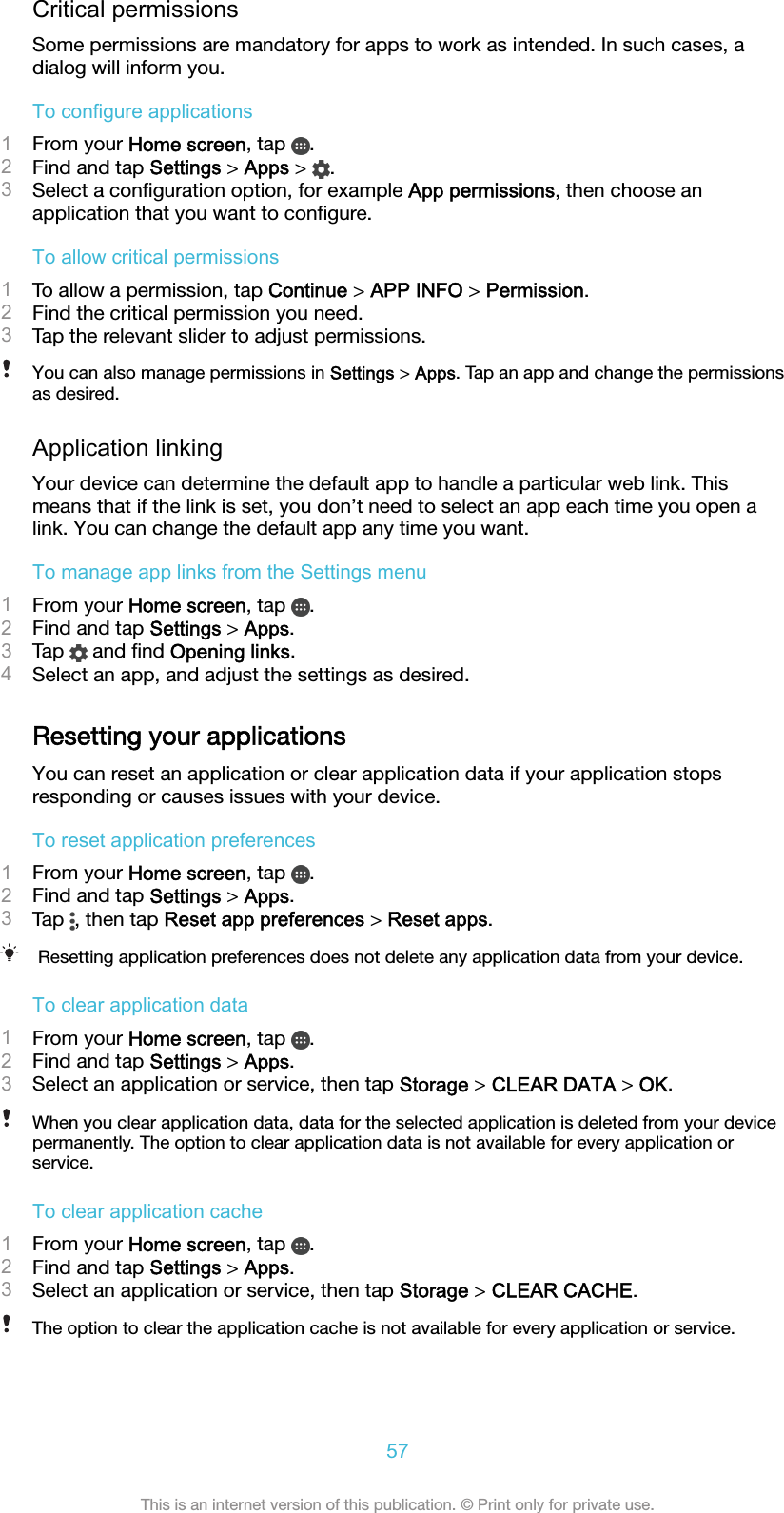 Critical permissionsSome permissions are mandatory for apps to work as intended. In such cases, adialog will inform you.To configure applications1From your Home screen, tap  .2Find and tap Settings &gt; Apps &gt;  .3Select a conﬁguration option, for example App permissions, then choose anapplication that you want to conﬁgure.To allow critical permissions1To allow a permission, tap Continue &gt; APP INFO &gt; Permission.2Find the critical permission you need.3Tap the relevant slider to adjust permissions.You can also manage permissions in Settings &gt; Apps. Tap an app and change the permissionsas desired.Application linkingYour device can determine the default app to handle a particular web link. Thismeans that if the link is set, you don’t need to select an app each time you open alink. You can change the default app any time you want.To manage app links from the Settings menu1From your Home screen, tap  .2Find and tap Settings &gt; Apps.3Tap   and ﬁnd Opening links.4Select an app, and adjust the settings as desired.Resetting your applicationsYou can reset an application or clear application data if your application stopsresponding or causes issues with your device.To reset application preferences1From your Home screen, tap  .2Find and tap Settings &gt; Apps.3Tap  , then tap Reset app preferences &gt; Reset apps.Resetting application preferences does not delete any application data from your device.To clear application data1From your Home screen, tap  .2Find and tap Settings &gt; Apps.3Select an application or service, then tap Storage &gt; CLEAR DATA &gt; OK.When you clear application data, data for the selected application is deleted from your devicepermanently. The option to clear application data is not available for every application orservice.To clear application cache1From your Home screen, tap  .2Find and tap Settings &gt; Apps.3Select an application or service, then tap Storage &gt; CLEAR CACHE.The option to clear the application cache is not available for every application or service.57This is an internet version of this publication. © Print only for private use.