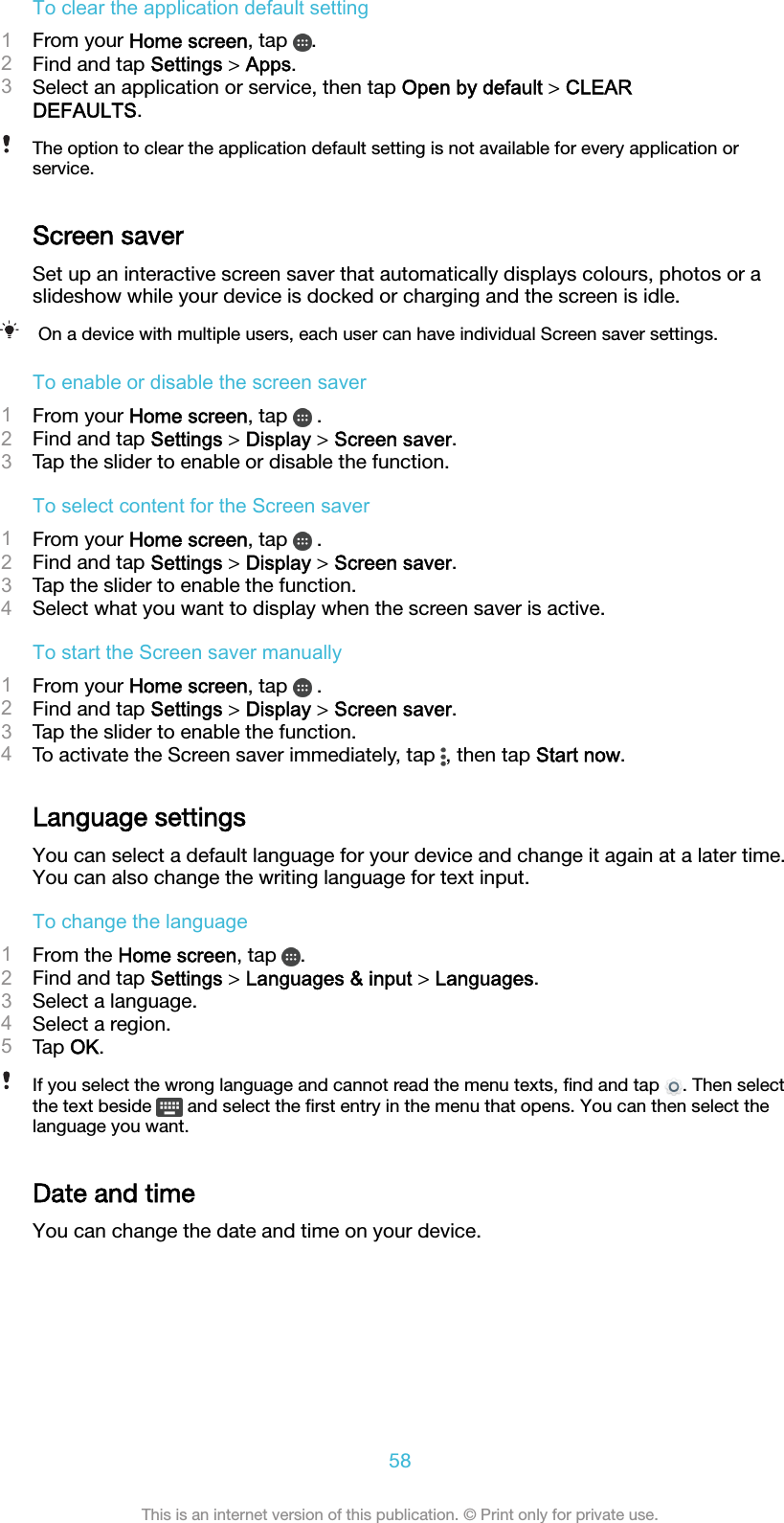 To clear the application default setting1From your Home screen, tap  .2Find and tap Settings &gt; Apps.3Select an application or service, then tap Open by default &gt; CLEARDEFAULTS.The option to clear the application default setting is not available for every application orservice.Screen saverSet up an interactive screen saver that automatically displays colours, photos or aslideshow while your device is docked or charging and the screen is idle.On a device with multiple users, each user can have individual Screen saver settings.To enable or disable the screen saver1From your Home screen, tap   .2Find and tap Settings &gt; Display &gt; Screen saver.3Tap the slider to enable or disable the function.To select content for the Screen saver1From your Home screen, tap   .2Find and tap Settings &gt; Display &gt; Screen saver.3Tap the slider to enable the function.4Select what you want to display when the screen saver is active.To start the Screen saver manually1From your Home screen, tap   .2Find and tap Settings &gt; Display &gt; Screen saver.3Tap the slider to enable the function.4To activate the Screen saver immediately, tap  , then tap Start now.Language settingsYou can select a default language for your device and change it again at a later time.You can also change the writing language for text input.To change the language1From the Home screen, tap  .2Find and tap Settings &gt; Languages &amp; input &gt; Languages.3Select a language.4Select a region.5Tap OK.If you select the wrong language and cannot read the menu texts, ﬁnd and tap  . Then selectthe text beside   and select the ﬁrst entry in the menu that opens. You can then select thelanguage you want.Date and timeYou can change the date and time on your device.58This is an internet version of this publication. © Print only for private use.