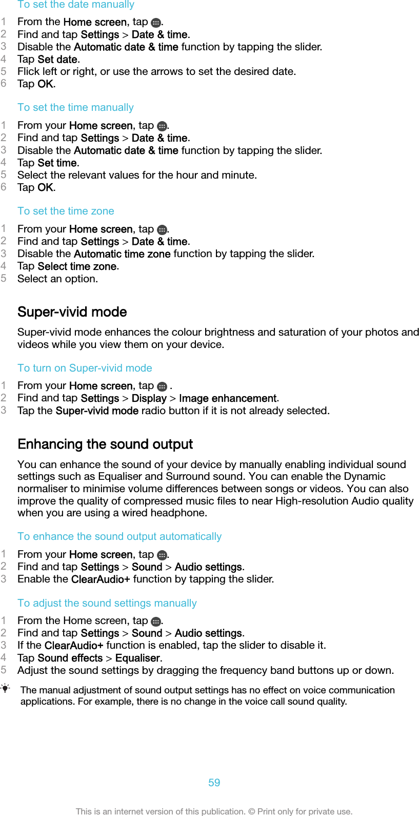 To set the date manually1From the Home screen, tap  .2Find and tap Settings &gt; Date &amp; time.3Disable the Automatic date &amp; time function by tapping the slider.4Tap Set date.5Flick left or right, or use the arrows to set the desired date.6Tap OK.To set the time manually1From your Home screen, tap  .2Find and tap Settings &gt; Date &amp; time.3Disable the Automatic date &amp; time function by tapping the slider.4Tap Set time.5Select the relevant values for the hour and minute.6Tap OK.To set the time zone1From your Home screen, tap  .2Find and tap Settings &gt; Date &amp; time.3Disable the Automatic time zone function by tapping the slider.4Tap Select time zone.5Select an option.Super-vivid modeSuper-vivid mode enhances the colour brightness and saturation of your photos andvideos while you view them on your device.To turn on Super-vivid mode1From your Home screen, tap   .2Find and tap Settings &gt; Display &gt; Image enhancement.3Tap the Super-vivid mode radio button if it is not already selected.Enhancing the sound outputYou can enhance the sound of your device by manually enabling individual soundsettings such as Equaliser and Surround sound. You can enable the Dynamicnormaliser to minimise volume differences between songs or videos. You can alsoimprove the quality of compressed music ﬁles to near High-resolution Audio qualitywhen you are using a wired headphone.To enhance the sound output automatically1From your Home screen, tap  .2Find and tap Settings &gt; Sound &gt; Audio settings.3Enable the ClearAudio+ function by tapping the slider.To adjust the sound settings manually1From the Home screen, tap  .2Find and tap Settings &gt; Sound &gt; Audio settings.3If the ClearAudio+ function is enabled, tap the slider to disable it.4Tap Sound effects &gt; Equaliser.5Adjust the sound settings by dragging the frequency band buttons up or down.The manual adjustment of sound output settings has no effect on voice communicationapplications. For example, there is no change in the voice call sound quality.59This is an internet version of this publication. © Print only for private use.
