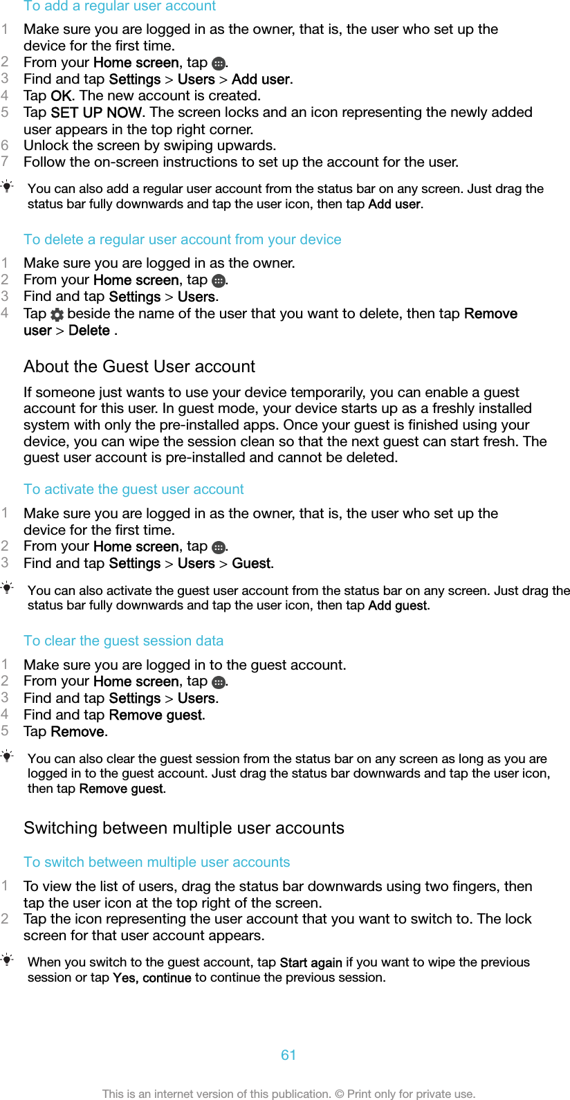 To add a regular user account1Make sure you are logged in as the owner, that is, the user who set up thedevice for the ﬁrst time.2From your Home screen, tap  .3Find and tap Settings &gt; Users &gt; Add user.4Tap OK. The new account is created.5Tap SET UP NOW. The screen locks and an icon representing the newly addeduser appears in the top right corner.6Unlock the screen by swiping upwards.7Follow the on-screen instructions to set up the account for the user.You can also add a regular user account from the status bar on any screen. Just drag thestatus bar fully downwards and tap the user icon, then tap Add user.To delete a regular user account from your device1Make sure you are logged in as the owner.2From your Home screen, tap  .3Find and tap Settings &gt; Users.4Tap   beside the name of the user that you want to delete, then tap Removeuser &gt; Delete .About the Guest User accountIf someone just wants to use your device temporarily, you can enable a guestaccount for this user. In guest mode, your device starts up as a freshly installedsystem with only the pre-installed apps. Once your guest is ﬁnished using yourdevice, you can wipe the session clean so that the next guest can start fresh. Theguest user account is pre-installed and cannot be deleted.To activate the guest user account1Make sure you are logged in as the owner, that is, the user who set up thedevice for the ﬁrst time.2From your Home screen, tap  .3Find and tap Settings &gt; Users &gt; Guest.You can also activate the guest user account from the status bar on any screen. Just drag thestatus bar fully downwards and tap the user icon, then tap Add guest.To clear the guest session data1Make sure you are logged in to the guest account.2From your Home screen, tap  .3Find and tap Settings &gt; Users.4Find and tap Remove guest.5Tap Remove.You can also clear the guest session from the status bar on any screen as long as you arelogged in to the guest account. Just drag the status bar downwards and tap the user icon,then tap Remove guest.Switching between multiple user accountsTo switch between multiple user accounts1To view the list of users, drag the status bar downwards using two ﬁngers, thentap the user icon at the top right of the screen.2Tap the icon representing the user account that you want to switch to. The lockscreen for that user account appears.When you switch to the guest account, tap Start again if you want to wipe the previoussession or tap Yes, continue to continue the previous session.61This is an internet version of this publication. © Print only for private use.