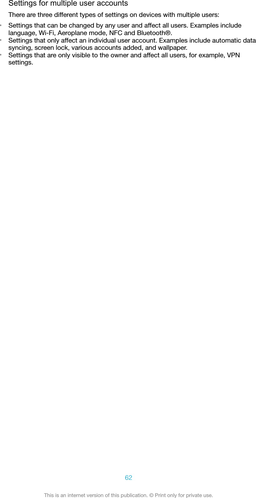 Settings for multiple user accountsThere are three different types of settings on devices with multiple users:•Settings that can be changed by any user and affect all users. Examples includelanguage, Wi-Fi, Aeroplane mode, NFC and Bluetooth®.•Settings that only affect an individual user account. Examples include automatic datasyncing, screen lock, various accounts added, and wallpaper.•Settings that are only visible to the owner and affect all users, for example, VPNsettings.62This is an internet version of this publication. © Print only for private use.