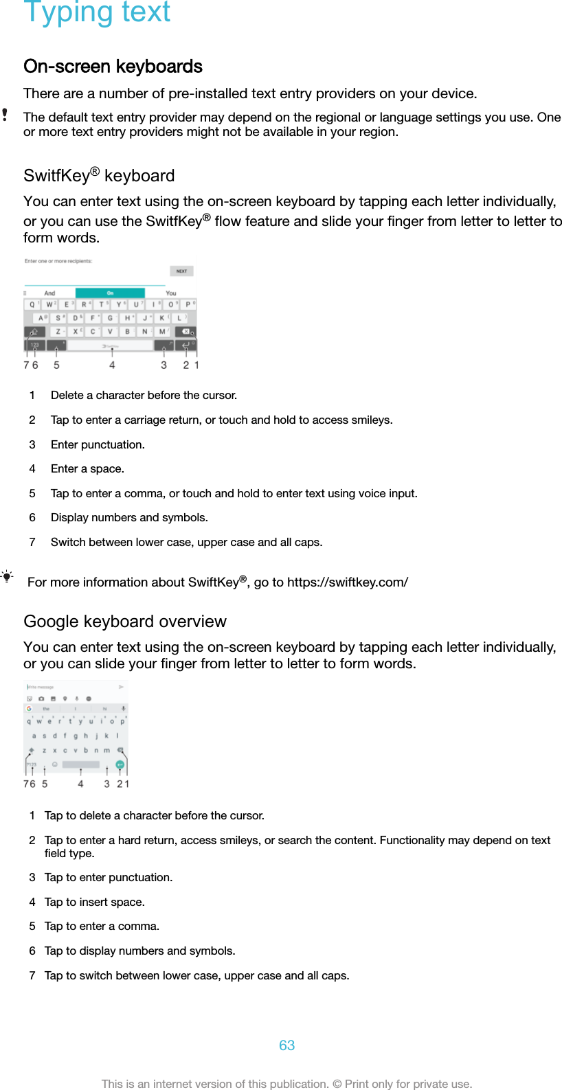 Typing textOn-screen keyboardsThere are a number of pre-installed text entry providers on your device.The default text entry provider may depend on the regional or language settings you use. Oneor more text entry providers might not be available in your region.SwitfKey® keyboardYou can enter text using the on-screen keyboard by tapping each letter individually,or you can use the SwitfKey® ﬂow feature and slide your ﬁnger from letter to letter toform words.1 Delete a character before the cursor.2 Tap to enter a carriage return, or touch and hold to access smileys.3 Enter punctuation.4 Enter a space.5 Tap to enter a comma, or touch and hold to enter text using voice input.6 Display numbers and symbols.7 Switch between lower case, upper case and all caps.For more information about SwiftKey®, go to https://swiftkey.com/Google keyboard overviewYou can enter text using the on-screen keyboard by tapping each letter individually,or you can slide your ﬁnger from letter to letter to form words.1 Tap to delete a character before the cursor.2 Tap to enter a hard return, access smileys, or search the content. Functionality may depend on textﬁeld type.3 Tap to enter punctuation.4 Tap to insert space.5 Tap to enter a comma.6 Tap to display numbers and symbols.7 Tap to switch between lower case, upper case and all caps.63This is an internet version of this publication. © Print only for private use.