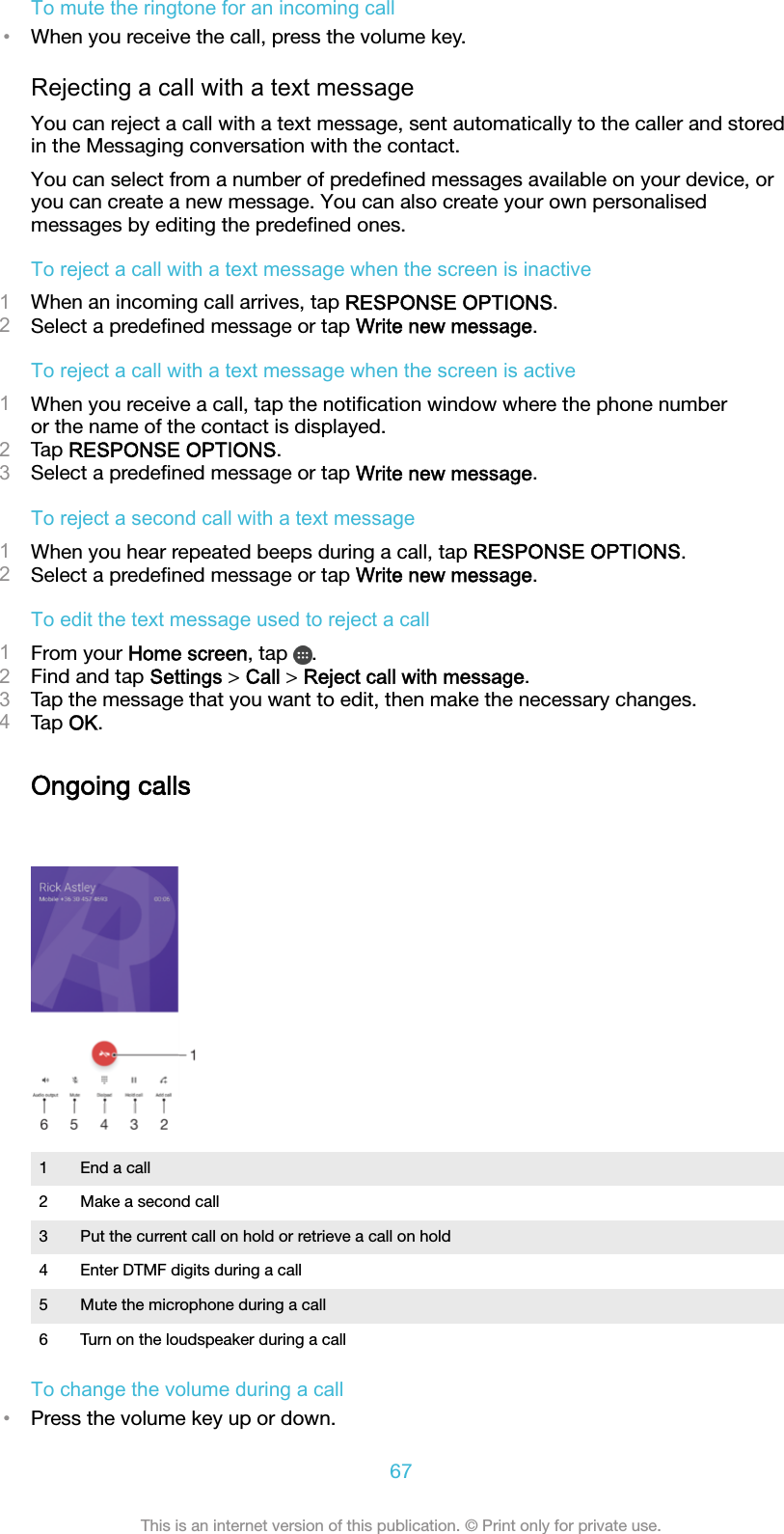To mute the ringtone for an incoming call•When you receive the call, press the volume key.Rejecting a call with a text messageYou can reject a call with a text message, sent automatically to the caller and storedin the Messaging conversation with the contact.You can select from a number of predeﬁned messages available on your device, oryou can create a new message. You can also create your own personalisedmessages by editing the predeﬁned ones.To reject a call with a text message when the screen is inactive1When an incoming call arrives, tap RESPONSE OPTIONS.2Select a predeﬁned message or tap Write new message.To reject a call with a text message when the screen is active1When you receive a call, tap the notiﬁcation window where the phone numberor the name of the contact is displayed.2Tap RESPONSE OPTIONS.3Select a predeﬁned message or tap Write new message.To reject a second call with a text message1When you hear repeated beeps during a call, tap RESPONSE OPTIONS.2Select a predeﬁned message or tap Write new message.To edit the text message used to reject a call1From your Home screen, tap  .2Find and tap Settings &gt; Call &gt; Reject call with message.3Tap the message that you want to edit, then make the necessary changes.4Tap OK.Ongoing calls1 End a call2 Make a second call3 Put the current call on hold or retrieve a call on hold4 Enter DTMF digits during a call5 Mute the microphone during a call6 Turn on the loudspeaker during a callTo change the volume during a call•Press the volume key up or down.67This is an internet version of this publication. © Print only for private use.