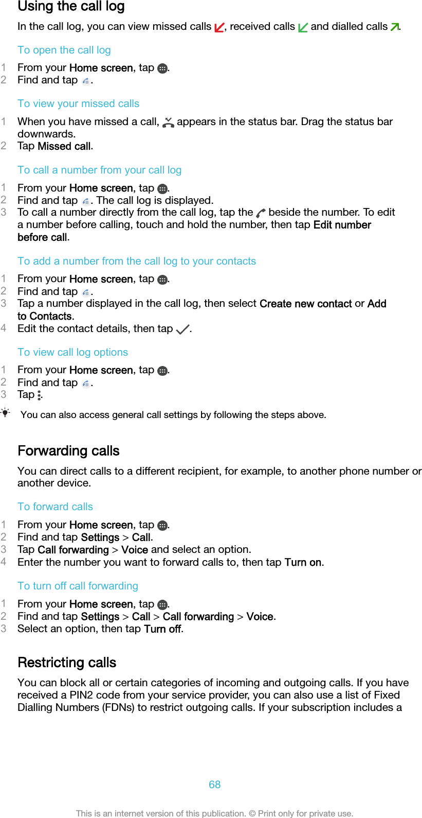 Using the call logIn the call log, you can view missed calls  , received calls   and dialled calls  .To open the call log1From your Home screen, tap  .2Find and tap  .To view your missed calls1When you have missed a call,   appears in the status bar. Drag the status bardownwards.2Tap Missed call.To call a number from your call log1From your Home screen, tap  .2Find and tap  . The call log is displayed.3To call a number directly from the call log, tap the   beside the number. To edita number before calling, touch and hold the number, then tap Edit numberbefore call.To add a number from the call log to your contacts1From your Home screen, tap  .2Find and tap  .3Tap a number displayed in the call log, then select Create new contact or Addto Contacts.4Edit the contact details, then tap  .To view call log options1From your Home screen, tap  .2Find and tap  .3Tap  .You can also access general call settings by following the steps above.Forwarding callsYou can direct calls to a different recipient, for example, to another phone number oranother device.To forward calls1From your Home screen, tap  .2Find and tap Settings &gt; Call.3Tap Call forwarding &gt; Voice and select an option.4Enter the number you want to forward calls to, then tap Turn on.To turn off call forwarding1From your Home screen, tap  .2Find and tap Settings &gt; Call &gt; Call forwarding &gt; Voice.3Select an option, then tap Turn off.Restricting callsYou can block all or certain categories of incoming and outgoing calls. If you havereceived a PIN2 code from your service provider, you can also use a list of FixedDialling Numbers (FDNs) to restrict outgoing calls. If your subscription includes a68This is an internet version of this publication. © Print only for private use.