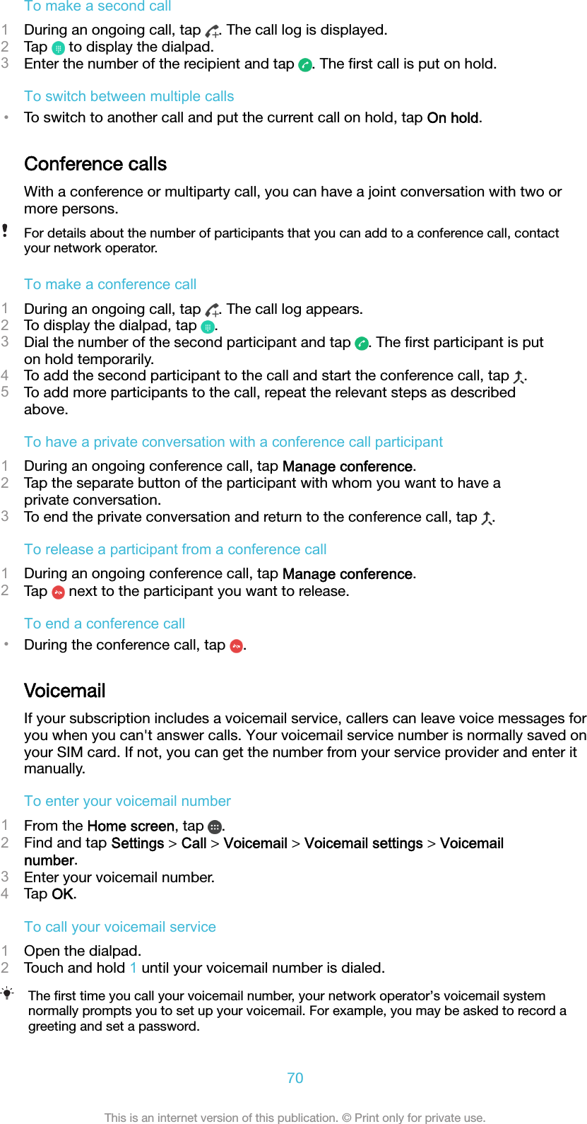 To make a second call1During an ongoing call, tap  . The call log is displayed.2Tap   to display the dialpad.3Enter the number of the recipient and tap  . The ﬁrst call is put on hold.To switch between multiple calls•To switch to another call and put the current call on hold, tap On hold.Conference callsWith a conference or multiparty call, you can have a joint conversation with two ormore persons.For details about the number of participants that you can add to a conference call, contactyour network operator.To make a conference call1During an ongoing call, tap  . The call log appears.2To display the dialpad, tap  .3Dial the number of the second participant and tap  . The ﬁrst participant is puton hold temporarily.4To add the second participant to the call and start the conference call, tap  .5To add more participants to the call, repeat the relevant steps as describedabove.To have a private conversation with a conference call participant1During an ongoing conference call, tap Manage conference.2Tap the separate button of the participant with whom you want to have aprivate conversation.3To end the private conversation and return to the conference call, tap  .To release a participant from a conference call1During an ongoing conference call, tap Manage conference.2Tap   next to the participant you want to release.To end a conference call•During the conference call, tap  .VoicemailIf your subscription includes a voicemail service, callers can leave voice messages foryou when you can&apos;t answer calls. Your voicemail service number is normally saved onyour SIM card. If not, you can get the number from your service provider and enter itmanually.To enter your voicemail number1From the Home screen, tap  .2Find and tap Settings &gt; Call &gt; Voicemail &gt; Voicemail settings &gt; Voicemailnumber.3Enter your voicemail number.4Tap OK.To call your voicemail service1Open the dialpad.2Touch and hold 1 until your voicemail number is dialed.The ﬁrst time you call your voicemail number, your network operator’s voicemail systemnormally prompts you to set up your voicemail. For example, you may be asked to record agreeting and set a password.70This is an internet version of this publication. © Print only for private use.