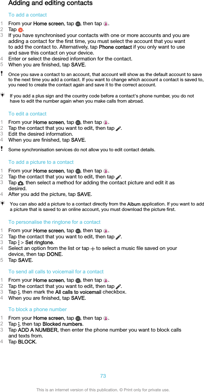 Adding and editing contactsTo add a contact1From your Home screen, tap  , then tap  .2Tap  .3If you have synchronised your contacts with one or more accounts and you areadding a contact for the ﬁrst time, you must select the account that you wantto add the contact to. Alternatively, tap Phone contact if you only want to useand save this contact on your device.4Enter or select the desired information for the contact.5When you are ﬁnished, tap SAVE.Once you save a contact to an account, that account will show as the default account to saveto the next time you add a contact. If you want to change which account a contact is saved to,you need to create the contact again and save it to the correct account.If you add a plus sign and the country code before a contact&apos;s phone number, you do nothave to edit the number again when you make calls from abroad.To edit a contact1From your Home screen, tap  , then tap  .2Tap the contact that you want to edit, then tap  .3Edit the desired information.4When you are ﬁnished, tap SAVE.Some synchronisation services do not allow you to edit contact details.To add a picture to a contact1From your Home screen, tap  , then tap  .2Tap the contact that you want to edit, then tap  .3Tap  , then select a method for adding the contact picture and edit it asdesired.4After you add the picture, tap SAVE.You can also add a picture to a contact directly from the Album application. If you want to adda picture that is saved to an online account, you must download the picture ﬁrst.To personalise the ringtone for a contact1From your Home screen, tap  , then tap  .2Tap the contact that you want to edit, then tap  .3Tap   &gt; Set ringtone.4Select an option from the list or tap   to select a music ﬁle saved on yourdevice, then tap DONE.5Tap SAVE.To send all calls to voicemail for a contact1From your Home screen, tap  , then tap  .2Tap the contact that you want to edit, then tap  .3Tap  , then mark the All calls to voicemail checkbox.4When you are ﬁnished, tap SAVE.To block a phone number1From your Home screen, tap  , then tap  .2Tap  , then tap Blocked numbers.3Tap ADD A NUMBER, then enter the phone number you want to block callsand texts from.4Tap BLOCK.73This is an internet version of this publication. © Print only for private use.