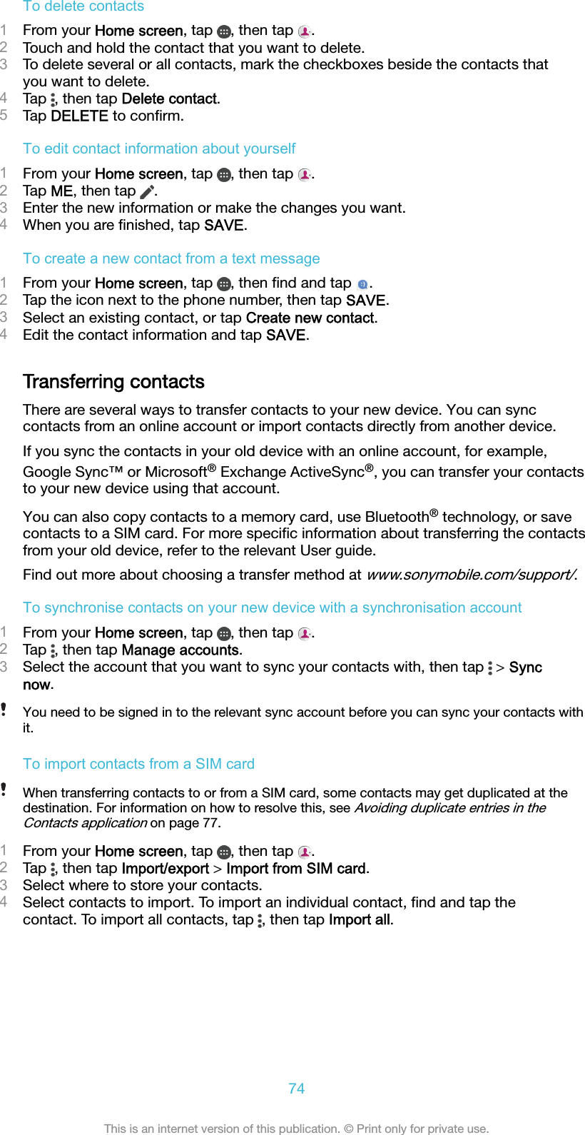 To delete contacts1From your Home screen, tap  , then tap  .2Touch and hold the contact that you want to delete.3To delete several or all contacts, mark the checkboxes beside the contacts thatyou want to delete.4Tap  , then tap Delete contact.5Tap DELETE to conﬁrm.To edit contact information about yourself1From your Home screen, tap  , then tap  .2Tap ME, then tap  .3Enter the new information or make the changes you want.4When you are ﬁnished, tap SAVE.To create a new contact from a text message1From your Home screen, tap  , then ﬁnd and tap  .2Tap the icon next to the phone number, then tap SAVE.3Select an existing contact, or tap Create new contact.4Edit the contact information and tap SAVE.Transferring contactsThere are several ways to transfer contacts to your new device. You can synccontacts from an online account or import contacts directly from another device.If you sync the contacts in your old device with an online account, for example,Google Sync™ or Microsoft® Exchange ActiveSync®, you can transfer your contactsto your new device using that account.You can also copy contacts to a memory card, use Bluetooth® technology, or savecontacts to a SIM card. For more speciﬁc information about transferring the contactsfrom your old device, refer to the relevant User guide.Find out more about choosing a transfer method at www.sonymobile.com/support/.To synchronise contacts on your new device with a synchronisation account1From your Home screen, tap  , then tap  .2Tap  , then tap Manage accounts.3Select the account that you want to sync your contacts with, then tap   &gt; Syncnow.You need to be signed in to the relevant sync account before you can sync your contacts withit.To import contacts from a SIM cardWhen transferring contacts to or from a SIM card, some contacts may get duplicated at thedestination. For information on how to resolve this, see Avoiding duplicate entries in theContacts application on page 77.1From your Home screen, tap  , then tap  .2Tap  , then tap Import/export &gt; Import from SIM card.3Select where to store your contacts.4Select contacts to import. To import an individual contact, ﬁnd and tap thecontact. To import all contacts, tap  , then tap Import all.74This is an internet version of this publication. © Print only for private use.