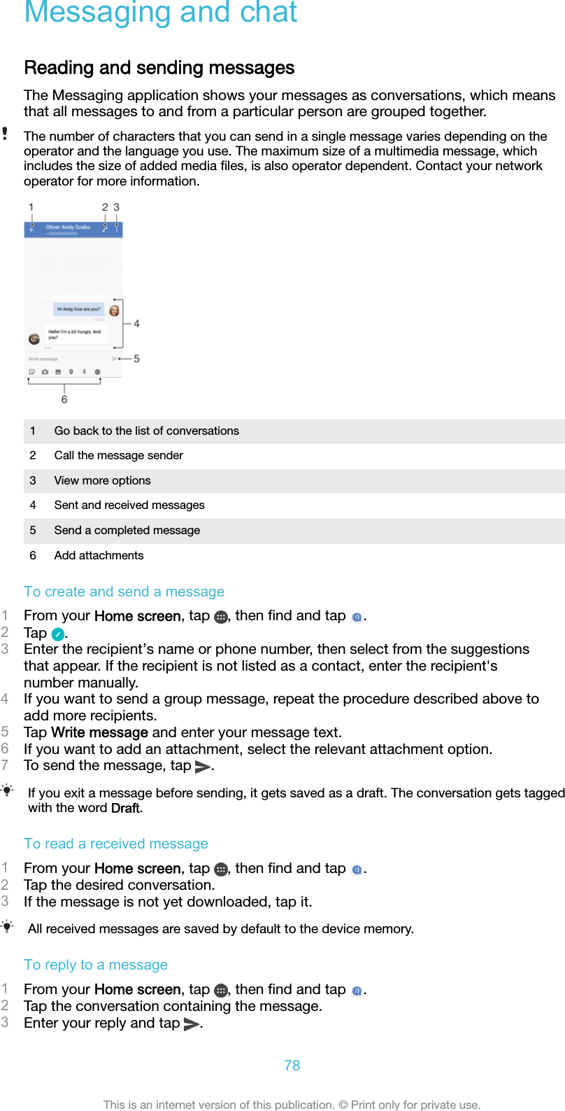 Messaging and chatReading and sending messagesThe Messaging application shows your messages as conversations, which meansthat all messages to and from a particular person are grouped together.The number of characters that you can send in a single message varies depending on theoperator and the language you use. The maximum size of a multimedia message, whichincludes the size of added media ﬁles, is also operator dependent. Contact your networkoperator for more information.1 Go back to the list of conversations2 Call the message sender3 View more options4 Sent and received messages5 Send a completed message6 Add attachmentsTo create and send a message1From your Home screen, tap  , then ﬁnd and tap  .2Tap  .3Enter the recipient’s name or phone number, then select from the suggestionsthat appear. If the recipient is not listed as a contact, enter the recipient&apos;snumber manually.4If you want to send a group message, repeat the procedure described above toadd more recipients.5Tap Write message and enter your message text.6If you want to add an attachment, select the relevant attachment option.7To send the message, tap  .If you exit a message before sending, it gets saved as a draft. The conversation gets taggedwith the word Draft.To read a received message1From your Home screen, tap  , then ﬁnd and tap  .2Tap the desired conversation.3If the message is not yet downloaded, tap it.All received messages are saved by default to the device memory.To reply to a message1From your Home screen, tap  , then ﬁnd and tap  .2Tap the conversation containing the message.3Enter your reply and tap  .78This is an internet version of this publication. © Print only for private use.