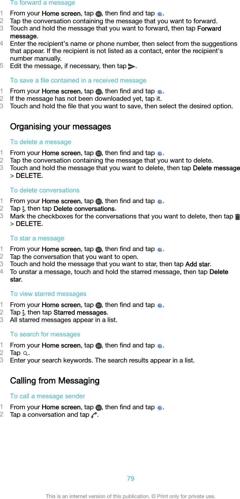 To forward a message1From your Home screen, tap  , then ﬁnd and tap  .2Tap the conversation containing the message that you want to forward.3Touch and hold the message that you want to forward, then tap Forwardmessage.4Enter the recipient’s name or phone number, then select from the suggestionsthat appear. If the recipient is not listed as a contact, enter the recipient&apos;snumber manually.5Edit the message, if necessary, then tap  .To save a file contained in a received message1From your Home screen, tap  , then ﬁnd and tap  .2If the message has not been downloaded yet, tap it.3Touch and hold the ﬁle that you want to save, then select the desired option.Organising your messagesTo delete a message1From your Home screen, tap  , then ﬁnd and tap  .2Tap the conversation containing the message that you want to delete.3Touch and hold the message that you want to delete, then tap Delete message&gt; DELETE.To delete conversations1From your Home screen, tap  , then ﬁnd and tap  .2Tap  , then tap Delete conversations.3Mark the checkboxes for the conversations that you want to delete, then tap &gt; DELETE.To star a message1From your Home screen, tap  , then ﬁnd and tap  .2Tap the conversation that you want to open.3Touch and hold the message that you want to star, then tap Add star.4To unstar a message, touch and hold the starred message, then tap Deletestar.To view starred messages1From your Home screen, tap  , then ﬁnd and tap  .2Tap  , then tap Starred messages.3All starred messages appear in a list.To search for messages1From your Home screen, tap  , then ﬁnd and tap  .2Tap  .3Enter your search keywords. The search results appear in a list.Calling from MessagingTo call a message sender1From your Home screen, tap  , then ﬁnd and tap  .2Tap a conversation and tap  .79This is an internet version of this publication. © Print only for private use.