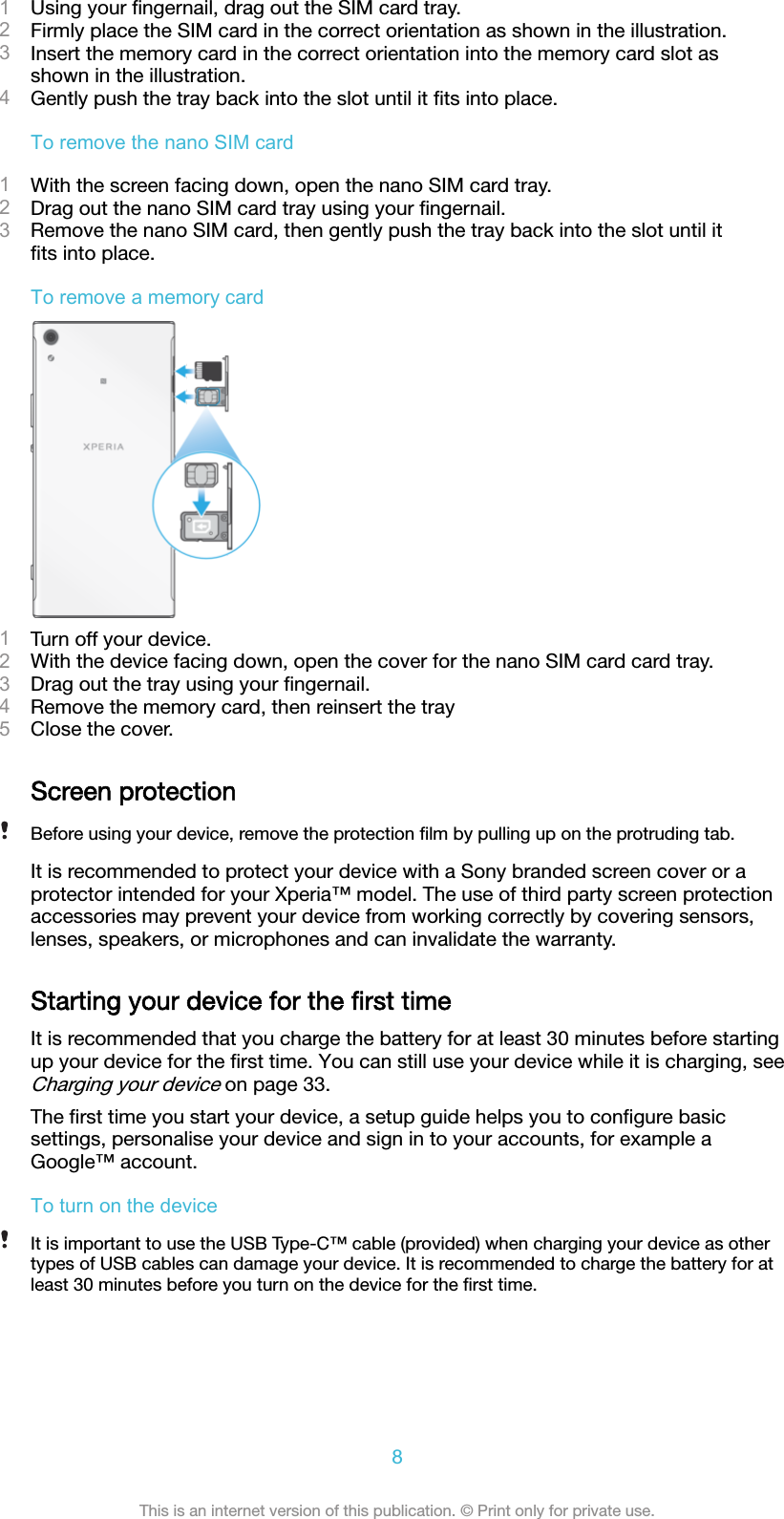 1Using your ﬁngernail, drag out the SIM card tray.2Firmly place the SIM card in the correct orientation as shown in the illustration.3Insert the memory card in the correct orientation into the memory card slot asshown in the illustration.4Gently push the tray back into the slot until it ﬁts into place.To remove the nano SIM card1With the screen facing down, open the nano SIM card tray.2Drag out the nano SIM card tray using your ﬁngernail.3Remove the nano SIM card, then gently push the tray back into the slot until itﬁts into place.To remove a memory card1Turn off your device.2With the device facing down, open the cover for the nano SIM card card tray.3Drag out the tray using your ﬁngernail.4Remove the memory card, then reinsert the tray5Close the cover.Screen protectionBefore using your device, remove the protection ﬁlm by pulling up on the protruding tab.It is recommended to protect your device with a Sony branded screen cover or aprotector intended for your Xperia™ model. The use of third party screen protectionaccessories may prevent your device from working correctly by covering sensors,lenses, speakers, or microphones and can invalidate the warranty.Starting your device for the ﬁrst timeIt is recommended that you charge the battery for at least 30 minutes before startingup your device for the ﬁrst time. You can still use your device while it is charging, seeCharging your device on page 33.The ﬁrst time you start your device, a setup guide helps you to conﬁgure basicsettings, personalise your device and sign in to your accounts, for example aGoogle™ account.To turn on the deviceIt is important to use the USB Type-C™ cable (provided) when charging your device as othertypes of USB cables can damage your device. It is recommended to charge the battery for atleast 30 minutes before you turn on the device for the ﬁrst time.8This is an internet version of this publication. © Print only for private use.