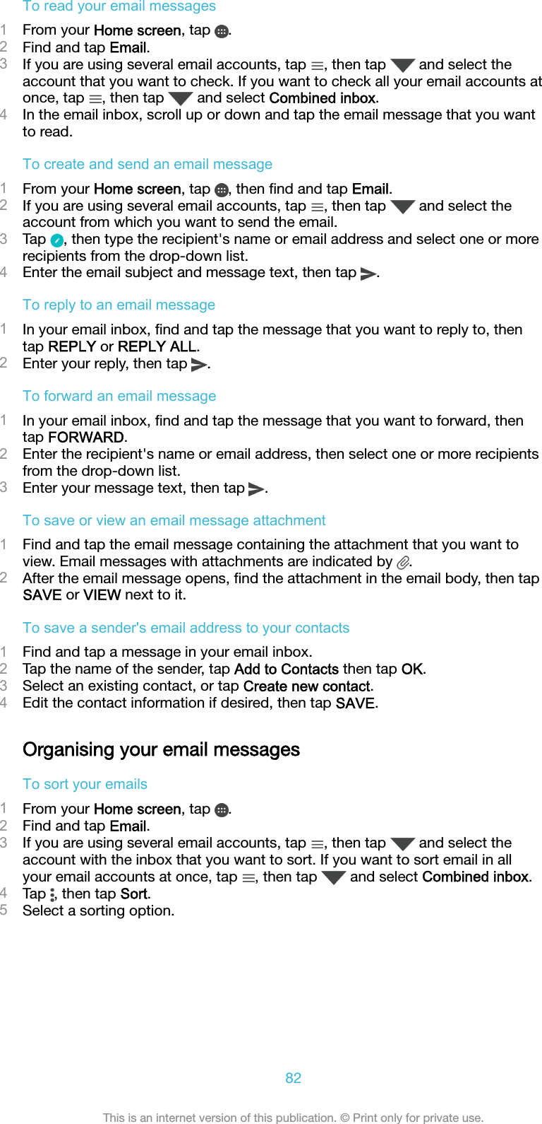 To read your email messages1From your Home screen, tap  .2Find and tap Email.3If you are using several email accounts, tap  , then tap   and select theaccount that you want to check. If you want to check all your email accounts atonce, tap  , then tap   and select Combined inbox.4In the email inbox, scroll up or down and tap the email message that you wantto read.To create and send an email message1From your Home screen, tap  , then ﬁnd and tap Email.2If you are using several email accounts, tap  , then tap   and select theaccount from which you want to send the email.3Tap  , then type the recipient&apos;s name or email address and select one or morerecipients from the drop-down list.4Enter the email subject and message text, then tap  .To reply to an email message1In your email inbox, ﬁnd and tap the message that you want to reply to, thentap REPLY or REPLY ALL.2Enter your reply, then tap  .To forward an email message1In your email inbox, ﬁnd and tap the message that you want to forward, thentap FORWARD.2Enter the recipient&apos;s name or email address, then select one or more recipientsfrom the drop-down list.3Enter your message text, then tap  .To save or view an email message attachment1Find and tap the email message containing the attachment that you want toview. Email messages with attachments are indicated by  .2After the email message opens, ﬁnd the attachment in the email body, then tapSAVE or VIEW next to it.To save a sender&apos;s email address to your contacts1Find and tap a message in your email inbox.2Tap the name of the sender, tap Add to Contacts then tap OK.3Select an existing contact, or tap Create new contact.4Edit the contact information if desired, then tap SAVE.Organising your email messagesTo sort your emails1From your Home screen, tap  .2Find and tap Email.3If you are using several email accounts, tap  , then tap   and select theaccount with the inbox that you want to sort. If you want to sort email in allyour email accounts at once, tap  , then tap   and select Combined inbox.4Tap  , then tap Sort.5Select a sorting option.82This is an internet version of this publication. © Print only for private use.