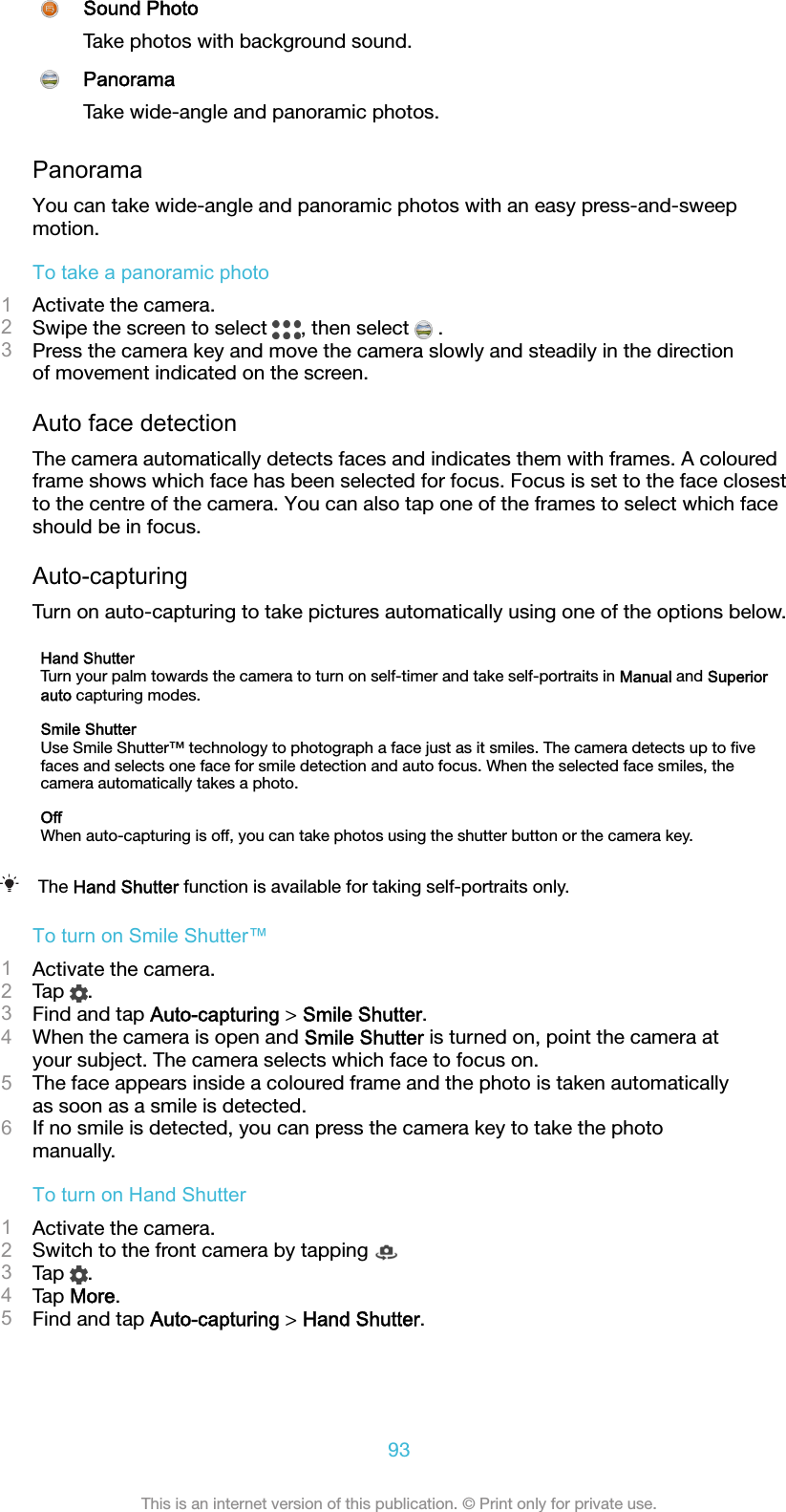 Sound PhotoTake photos with background sound.PanoramaTake wide-angle and panoramic photos.PanoramaYou can take wide-angle and panoramic photos with an easy press-and-sweepmotion.To take a panoramic photo1Activate the camera.2Swipe the screen to select  , then select   .3Press the camera key and move the camera slowly and steadily in the directionof movement indicated on the screen.Auto face detectionThe camera automatically detects faces and indicates them with frames. A colouredframe shows which face has been selected for focus. Focus is set to the face closestto the centre of the camera. You can also tap one of the frames to select which faceshould be in focus.Auto-capturingTurn on auto-capturing to take pictures automatically using one of the options below.Hand ShutterTurn your palm towards the camera to turn on self-timer and take self-portraits in Manual and Superiorauto capturing modes.Smile ShutterUse Smile Shutter™ technology to photograph a face just as it smiles. The camera detects up to ﬁvefaces and selects one face for smile detection and auto focus. When the selected face smiles, thecamera automatically takes a photo.OffWhen auto-capturing is off, you can take photos using the shutter button or the camera key.The Hand Shutter function is available for taking self-portraits only.To turn on Smile Shutter™1Activate the camera.2Tap  .3Find and tap Auto-capturing &gt; Smile Shutter.4When the camera is open and Smile Shutter is turned on, point the camera atyour subject. The camera selects which face to focus on.5The face appears inside a coloured frame and the photo is taken automaticallyas soon as a smile is detected.6If no smile is detected, you can press the camera key to take the photomanually.To turn on Hand Shutter1Activate the camera.2Switch to the front camera by tapping 3Tap  .4Tap More.5Find and tap Auto-capturing &gt; Hand Shutter.93This is an internet version of this publication. © Print only for private use.