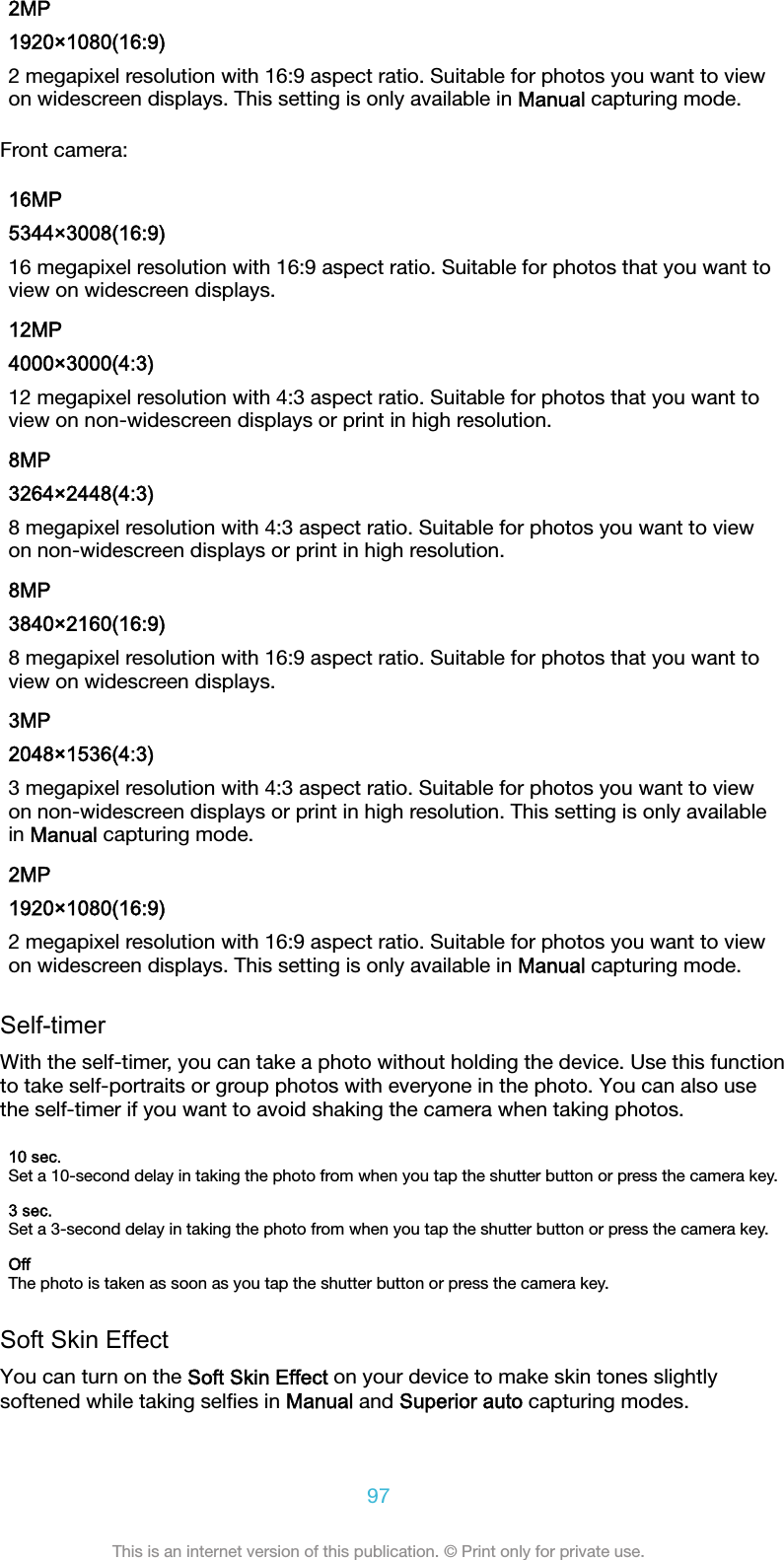 2MP1920×1080(16:9)2 megapixel resolution with 16:9 aspect ratio. Suitable for photos you want to viewon widescreen displays. This setting is only available in Manual capturing mode.Front camera:16MP5344×3008(16:9)16 megapixel resolution with 16:9 aspect ratio. Suitable for photos that you want toview on widescreen displays.12MP4000×3000(4:3)12 megapixel resolution with 4:3 aspect ratio. Suitable for photos that you want toview on non-widescreen displays or print in high resolution.8MP3264×2448(4:3)8 megapixel resolution with 4:3 aspect ratio. Suitable for photos you want to viewon non-widescreen displays or print in high resolution.8MP3840×2160(16:9)8 megapixel resolution with 16:9 aspect ratio. Suitable for photos that you want toview on widescreen displays.3MP2048×1536(4:3)3 megapixel resolution with 4:3 aspect ratio. Suitable for photos you want to viewon non-widescreen displays or print in high resolution. This setting is only availablein Manual capturing mode.2MP1920×1080(16:9)2 megapixel resolution with 16:9 aspect ratio. Suitable for photos you want to viewon widescreen displays. This setting is only available in Manual capturing mode.Self-timerWith the self-timer, you can take a photo without holding the device. Use this functionto take self-portraits or group photos with everyone in the photo. You can also usethe self-timer if you want to avoid shaking the camera when taking photos.10 sec.Set a 10-second delay in taking the photo from when you tap the shutter button or press the camera key.3 sec.Set a 3-second delay in taking the photo from when you tap the shutter button or press the camera key.OffThe photo is taken as soon as you tap the shutter button or press the camera key.Soft Skin EffectYou can turn on the Soft Skin Effect on your device to make skin tones slightlysoftened while taking selﬁes in Manual and Superior auto capturing modes.97This is an internet version of this publication. © Print only for private use.