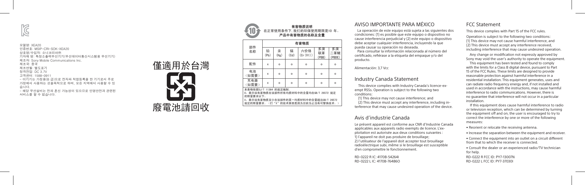 AVISO IMPORTANTE PARA MÉXICO   La operación de este equipo está sujeta a las siguientes dos condiciones: (1) es posible que este equipo o dispositivo no  cause interferencia perjudicial y (2) este equipo o dispositivo  debe aceptar cualquier interferencia, incluyendo la que pueda causar su operación no deseada.   Para consultar la información relacionada al número del certiﬁcado, reﬁérase a la etiqueta del empaque y/o del producto. Alimentación: 3,7 VccIndustry Canada StatementThis device complies with Industry Canada’s licence-ex-empt RSSs. Operation is subject to the following two conditions:(1) This device may not cause interference; and(2) This device must accept any interference, including in-terference that may cause undesired operation of the device.Avis d’industrie CanadaLe présent appareil est conforme aux CNR d’Industrie Canada applicables aux appareils radio exempts de licence. L’ex-ploitation est autorisée aux deux conditions suivantes :1) l’appareil ne doit pas produire de brouillage;2) l’utilisateur de l’appareil doit accepter tout brouillage radioélectrique subi, même si le brouillage est susceptible d’en compromettre le fonctionnement.有害物质说明在正常使用条件下,我们的环保使用期限是10 年。产品中有害物质的名称及含量部件名称有害物质铅(Pb)汞(Hg)镉(Cd)六价铬(Cr(VI))多溴联苯(PBB)多溴二苯醚(PBDE)配件 x o o o o o电池（如需要） x o o o o o充电器（如需要） x o o o o o本表格依据SJ/T 11364 的规定编制。O：表示该有害物质在该部件所有均质材料中的含量均在GB/T 26572 规定的限量要求以下。X：表示该有害物质至少在该部件的某一均质材料中的含量超出GB/T 26572 规定的限量要求。（打“X”的技术原因是因为目前为止没有可替换技术。）모델명: XEA20 인증번호: MSIP-CRI-SOK-XEA20상호명/수입자: 소니코리아㈜ 기자재 명: 특정소출력무선기기(무선데이터통신시스템용 무선기기)제조자: Sony Mobile Communications Inc. 제조국: 중국 제조연월: 별도표기 정격전압: DC 3.7V고객센터: 1588-0911 - 이기기는 가정용(B 급)으로 전자파 적합등록을 한 기기로서 주로 가정에서 사용하는 것을목적으로 하며, 모든 지역에서 사용할 수 있습니다.- 해당 무선설비는 전파 혼신 가능성이 있으므로 인명안전과 관련된 서비스를 할 수 없습니다.FCC StatementThis device complies with Part 15 of the FCC rules.               If this equipment does cause harmful interference to radio or television reception, which can be determined by turning the equipment o and on, the user is encouraged to try to correct the interference by one or more of the following measures:• Reorient or relocate the receiving antenna.• Increase the separation between the equipment and receiver.• Connect the equipment into an outlet on a circuit dierent from that to which the receiver is connected.• Consult the dealer or an experienced radio/TV technician for help.RD-0222 R IC: 4170B-54264IRD-0222 L IC: 4170B-76486ORD-0222 R FCC ID: PY7-13007NRD-0222 L FCC ID: PY7-37030IOperation is subject to the following two conditions:              (1) This device may not cause harmful interference, and  (2) This device must accept any interference received, including interference that may cause undesired operation.Any change or modiﬁcation not expressly approved by Sony may void the user’s authority to operate the equipment.This equipment has been tested and found to comply with the limits for a Class B digital device, pursuant to Part 15 of the FCC Rules. These limits are designed to provide reasonable protection against harmful interference in a residential installation. This equipment generates, uses and can radiate radio frequency energy and, if not installed and used in accordance with the instructions, may cause harmful interference to radio communications. However, there is no guarantee that interference will not occur in a particular installation.僅適用於台灣廢電池請回收