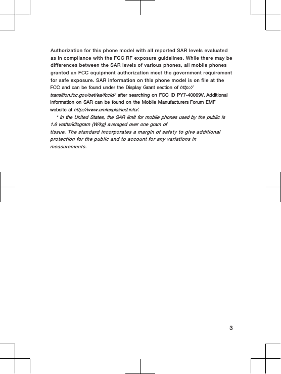 Authorization for this phone model with all reported SAR levels evaluated as in compliance with the FCC RF exposure guidelines. While there may be differences between the SAR levels of various phones, all mobile phones granted an FCC equipment authorization meet the government requirement for safe exposure. SAR information on this phone model is on file at the FCC and can be found under the Display Grant section of http://transition.fcc.gov/oet/ea/fccid/ after searching on FCC ID PY7-40069V. Additional information on SAR can be found on the Mobile Manufacturers Forum EMF website at http://www.emfexplained.info/.* In the  United  States, the  SAR limit  for mobile  phones  used by the  public  is 1.6 watts/kilogram  (W/kg)  averaged over  one gram  oftissue. The standard incorporates a margin of safety to give additionalprotection for the public and to account for any variations inmeasurements.3