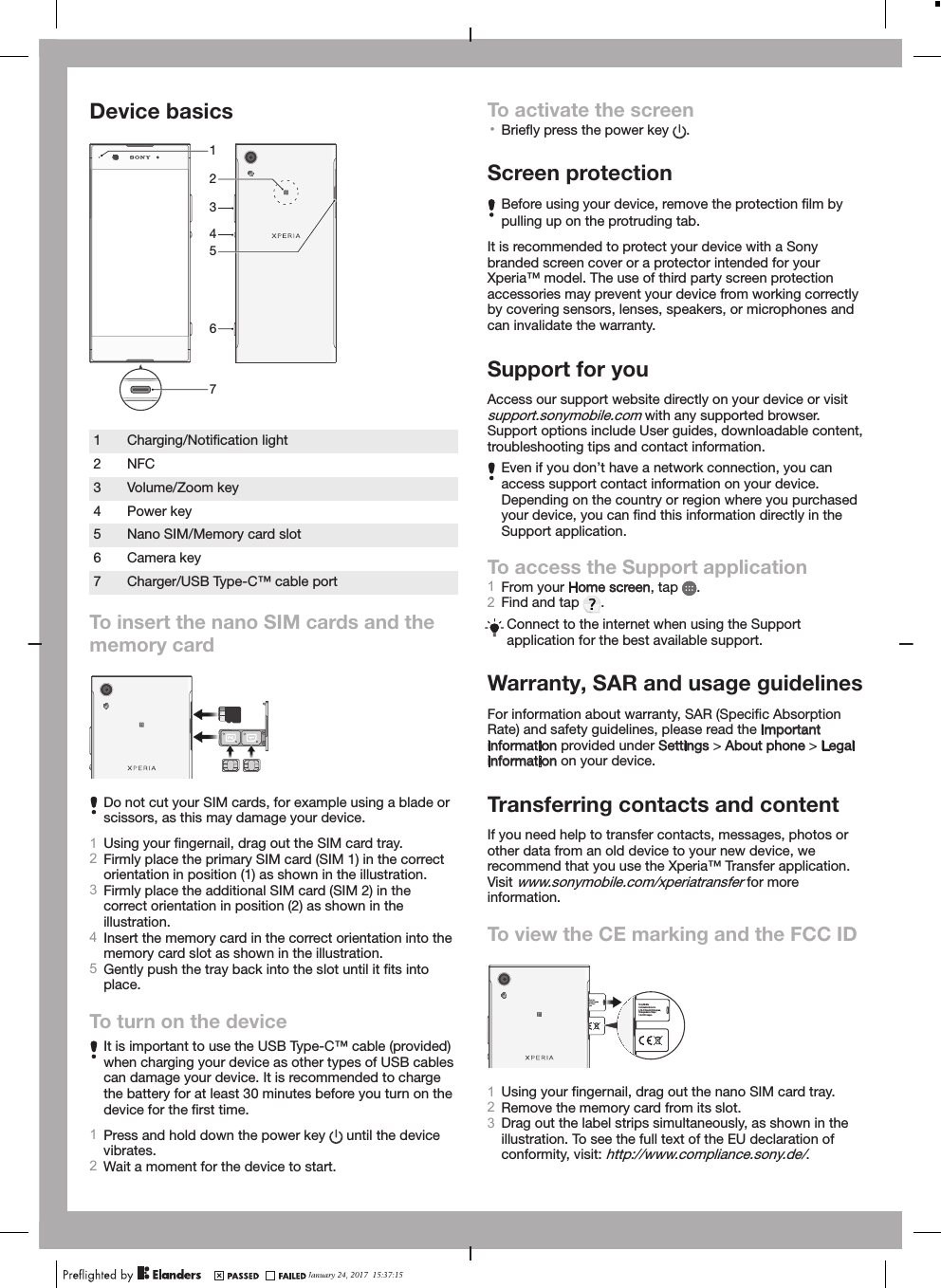 Device basics64312571Charging/Notiﬁcation light2 NFC3 Volume/Zoom key4 Power key5 Nano SIM/Memory card slot6 Camera key7 Charger/USB Type-C™ cable portTo insert the nano SIM cards and thememory cardDo not cut your SIM cards, for example using a blade orscissors, as this may damage your device.1Using your ﬁngernail, drag out the SIM card tray.2Firmly place the primary SIM card (SIM 1) in the correctorientation in position (1) as shown in the illustration.3Firmly place the additional SIM card (SIM 2) in thecorrect orientation in position (2) as shown in theillustration.4Insert the memory card in the correct orientation into thememory card slot as shown in the illustration.5Gently push the tray back into the slot until it ﬁts intoplace.To turn on the deviceIt is important to use the USB Type-C™ cable (provided)when charging your device as other types of USB cablescan damage your device. It is recommended to chargethe battery for at least 30 minutes before you turn on thedevice for the ﬁrst time.1Press and hold down the power key   until the devicevibrates.2Wait a moment for the device to start.To activate the screen•Brieﬂy press the power key  .Screen protectionBefore using your device, remove the protection ﬁlm bypulling up on the protruding tab.It is recommended to protect your device with a Sonybranded screen cover or a protector intended for yourXperia™ model. The use of third party screen protectionaccessories may prevent your device from working correctlyby covering sensors, lenses, speakers, or microphones andcan invalidate the warranty.Support for youAccess our support website directly on your device or visitsupport.sonymobile.com with any supported browser.Support options include User guides, downloadable content,troubleshooting tips and contact information.Even if you don’t have a network connection, you canaccess support contact information on your device.Depending on the country or region where you purchasedyour device, you can ﬁnd this information directly in theSupport application.To access the Support application1From your Home screen, tap  .2Find and tap  .Connect to the internet when using the Supportapplication for the best available support.Warranty, SAR and usage guidelinesFor information about warranty, SAR (Speciﬁc AbsorptionRate) and safety guidelines, please read the Importantinformation provided under Settings &gt; About phone &gt; Legalinformation on your device.Transferring contacts and contentIf you need help to transfer contacts, messages, photos orother data from an old device to your new device, werecommend that you use the Xperia™ Transfer application.Visit www.sonymobile.com/xperiatransfer for moreinformation.To view the CE marking and the FCC IDe ations Inc. shi-Shinagawa, -ku Tokyo, apan  Sony Mobile Communications Inc. 4-12-3 Higashi-Shinagawa, Shinagawa-ku Tokyo, 140-0002 Japan 1Using your ﬁngernail, drag out the nano SIM card tray.2Remove the memory card from its slot.3Drag out the label strips simultaneously, as shown in theillustration. To see the full text of the EU declaration ofconformity, visit: http://www.compliance.sony.de/.January 24, 2017  15:37:15