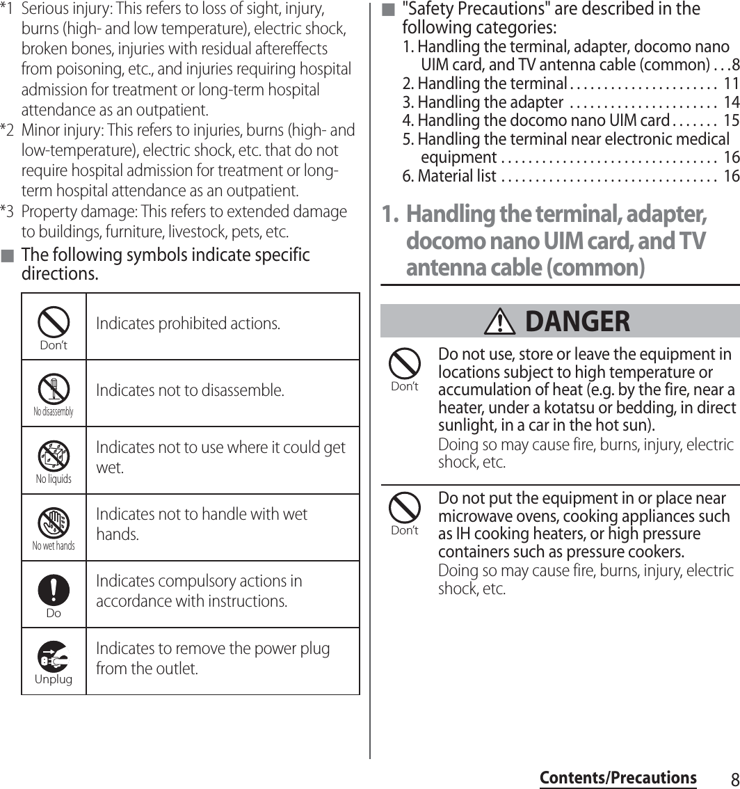 8Contents/Precautions*1 Serious injury: This refers to loss of sight, injury, burns (high- and low temperature), electric shock, broken bones, injuries with residual aftereffects from poisoning, etc., and injuries requiring hospital admission for treatment or long-term hospital attendance as an outpatient.*2 Minor injury: This refers to injuries, burns (high- and low-temperature), electric shock, etc. that do not require hospital admission for treatment or long-term hospital attendance as an outpatient.*3 Property damage: This refers to extended damage to buildings, furniture, livestock, pets, etc.■The following symbols indicate specific directions.■&quot;Safety Precautions&quot; are described in the following categories:1. Handling the terminal, adapter, docomo nano UIM card, and TV antenna cable (common) . . .82. Handling the terminal . . . . . . . . . . . . . . . . . . . . . .  113. Handling the adapter  . . . . . . . . . . . . . . . . . . . . . .  144. Handling the docomo nano UIM card . . . . . . .  155. Handling the terminal near electronic medical equipment . . . . . . . . . . . . . . . . . . . . . . . . . . . . . . . .  166. Material list . . . . . . . . . . . . . . . . . . . . . . . . . . . . . . . .  161. Handling the terminal, adapter, docomo nano UIM card, and TV antenna cable (common) DANGERDo not use, store or leave the equipment in locations subject to high temperature or accumulation of heat (e.g. by the fire, near a heater, under a kotatsu or bedding, in direct sunlight, in a car in the hot sun).Doing so may cause fire, burns, injury, electric shock, etc.Do not put the equipment in or place near microwave ovens, cooking appliances such as IH cooking heaters, or high pressure containers such as pressure cookers.Doing so may cause fire, burns, injury, electric shock, etc.Indicates prohibited actions.Indicates not to disassemble.Indicates not to use where it could get wet.Indicates not to handle with wet hands.Indicates compulsory actions in accordance with instructions.Indicates to remove the power plug from the outlet.Don’tNo disassemblyNo liquidsNo wet handsDoUnplugDon’tDon’t