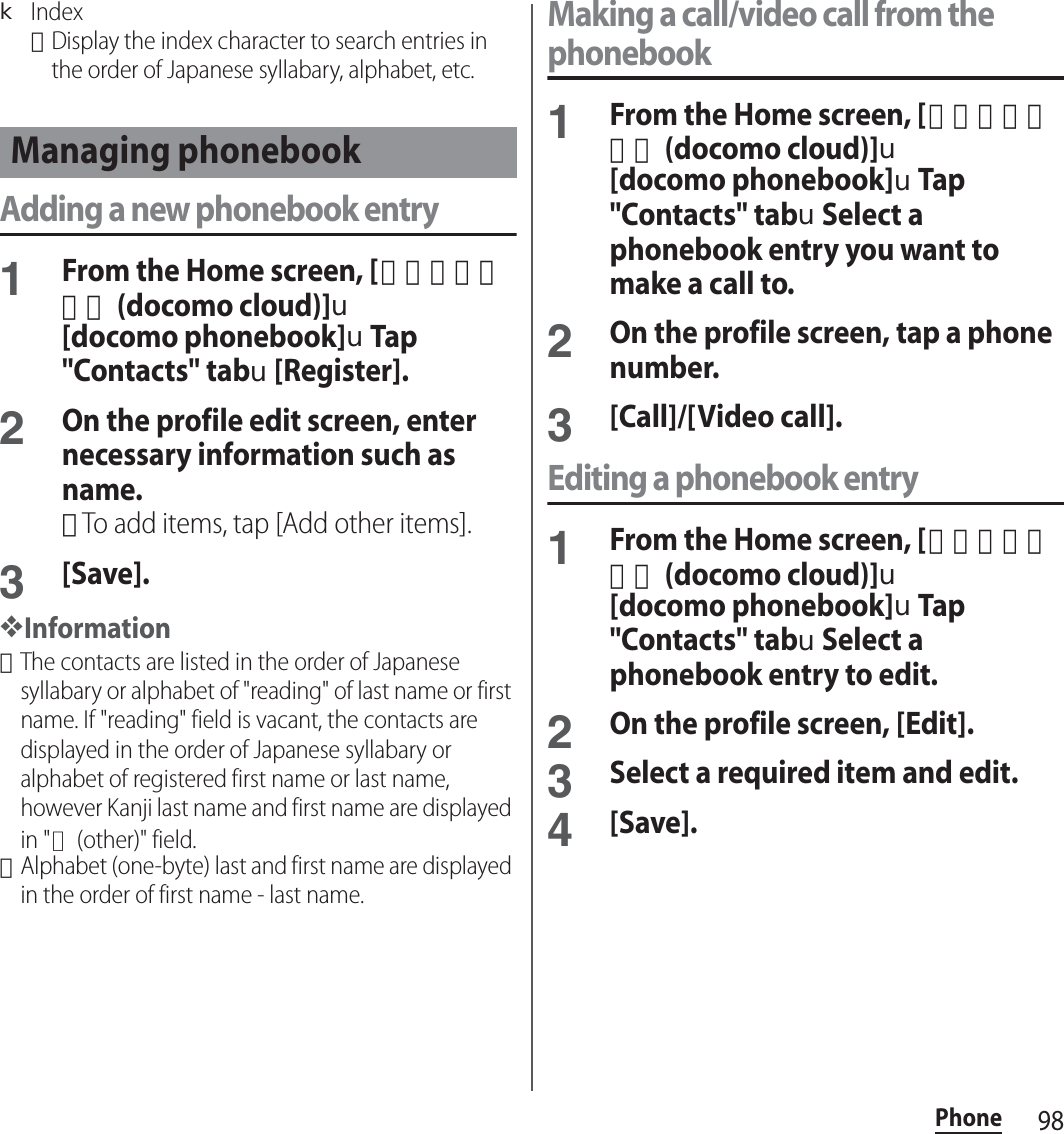 98PhonekIndex･Display the index character to search entries in the order of Japanese syllabary, alphabet, etc.Adding a new phonebook entry1From the Home screen, [ドコモクラウド (docomo cloud)]u[docomo phonebook]uTap &quot;Contacts&quot; tabu[Register].2On the profile edit screen, enter necessary information such as name.･To add items, tap [Add other items].3[Save].❖Information･The contacts are listed in the order of Japanese syllabary or alphabet of &quot;reading&quot; of last name or first name. If &quot;reading&quot; field is vacant, the contacts are displayed in the order of Japanese syllabary or alphabet of registered first name or last name, however Kanji last name and first name are displayed in &quot;他 (other)&quot; field.･Alphabet (one-byte) last and first name are displayed in the order of first name - last name.Making a call/video call from the phonebook1From the Home screen, [ドコモクラウド (docomo cloud)]u[docomo phonebook]uTap &quot;Contacts&quot; tabuSelect a phonebook entry you want to make a call to.2On the profile screen, tap a phone number.3[Call]/[Video call].Editing a phonebook entry1From the Home screen, [ドコモクラウド (docomo cloud)]u[docomo phonebook]uTap &quot;Contacts&quot; tabuSelect a phonebook entry to edit.2On the profile screen, [Edit].3Select a required item and edit.4[Save].Managing phonebook