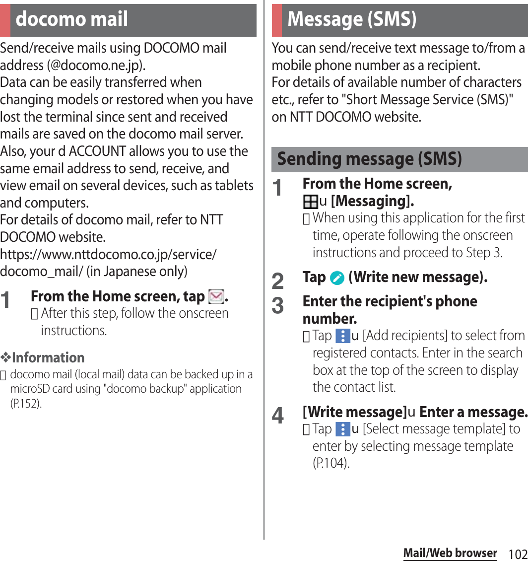 102Mail/Web browserMail/Web browserSend/receive mails using DOCOMO mail address (@docomo.ne.jp).Data can be easily transferred when changing models or restored when you have lost the terminal since sent and received mails are saved on the docomo mail server. Also, your d ACCOUNT allows you to use the same email address to send, receive, and view email on several devices, such as tablets and computers.For details of docomo mail, refer to NTT DOCOMO website.https://www.nttdocomo.co.jp/service/docomo_mail/ (in Japanese only)1From the Home screen, tap  .･After this step, follow the onscreen instructions.❖Information･docomo mail (local mail) data can be backed up in a microSD card using &quot;docomo backup&quot; application (P.152).You can send/receive text message to/from a mobile phone number as a recipient.For details of available number of characters etc., refer to &quot;Short Message Service (SMS)&quot; on NTT DOCOMO website.1From the Home screen, u[Messaging].･When using this application for the first time, operate following the onscreen instructions and proceed to Step 3.2Tap   (Write new message).3Enter the recipient&apos;s phone number.･Tap u[Add recipients] to select from registered contacts. Enter in the search box at the top of the screen to display the contact list.4[Write message]uEnter a message.･Tap u[Select message template] to enter by selecting message template (P.104).docomo mail Message (SMS)Sending message (SMS)